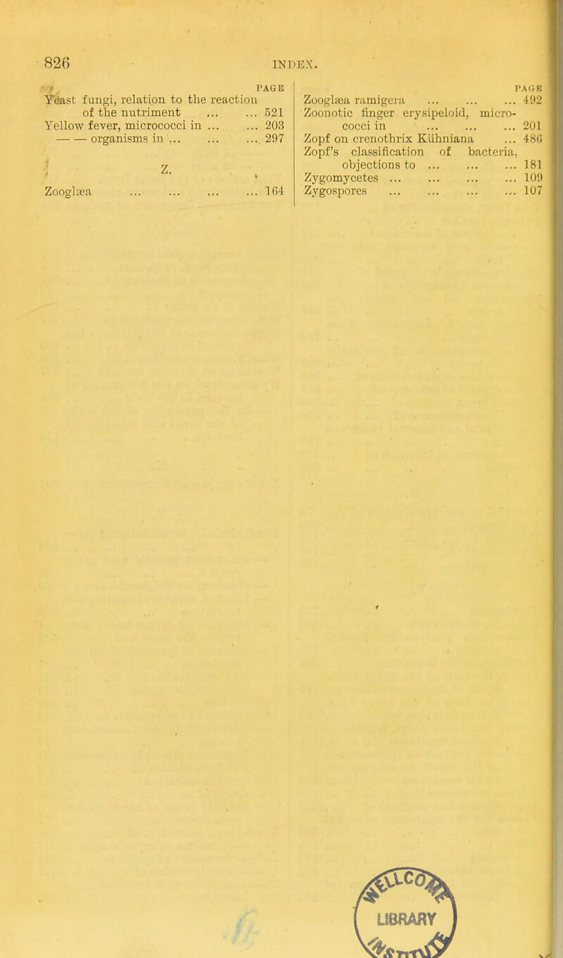 PAGE ,st fungi, relation to the reaction of the nutriment ... ... 521 Yellow fever, micrococci in ... ... 203 organisms in ... ... ... 297 Z. Zooglasa ... ... ... ... 1()4 PARE Zooglaja ramigeiii ... ... ... 492 Zoonotic finger erysipeloid, micro- cocci in 201 Zopf on crenothrix Kiihniana ... 48(1 Zopf's classification of bacteria, objections to 181 Zygomycetes ... ... 109 Zygospores ... ... ... ... 107