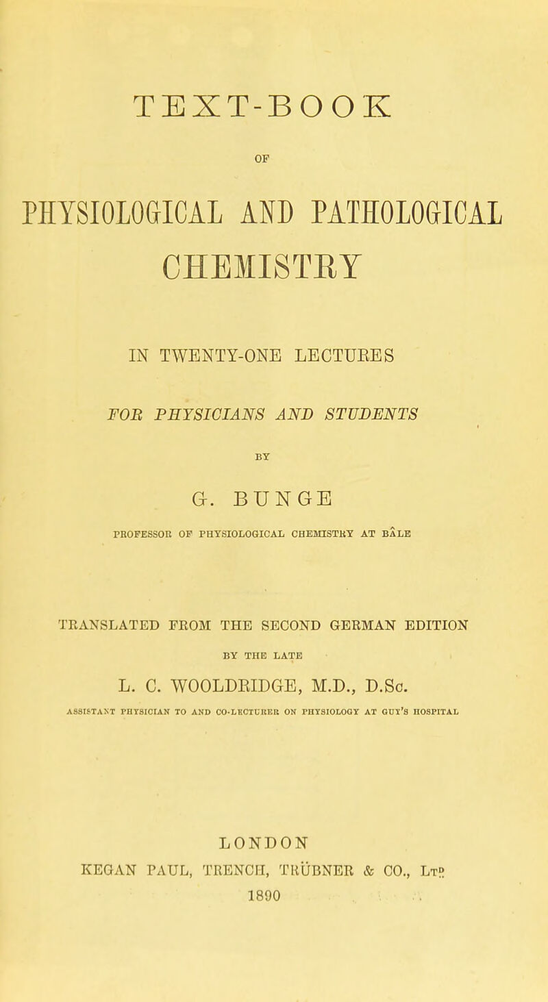 TEXT-BOOK OF PHYSIOLOGICAL AND PATHOLOGICAL CHBMISTRY IN TWENTY-ONE LECTUEES FOB PHYSICIANS AND STÜBENTS BY Gc. BUNGE PBOPESSOK OP PHYSIOLOGICAL CHEMISTKY AT BALE TRANSLATED FEOM THE SECOND GERMAN EDITION BY THE LATE L. C. WOOLDEIDGE, M.D., D.Sc. ASSISTANT PHT8I0IAN TO AND CO-LECTUBER ON PHTSIOLOQY AT QDl'S HOSPITAL LONDON KEGAN PAUL, TRENCH, TRÜBNER & CO., LtR 1890