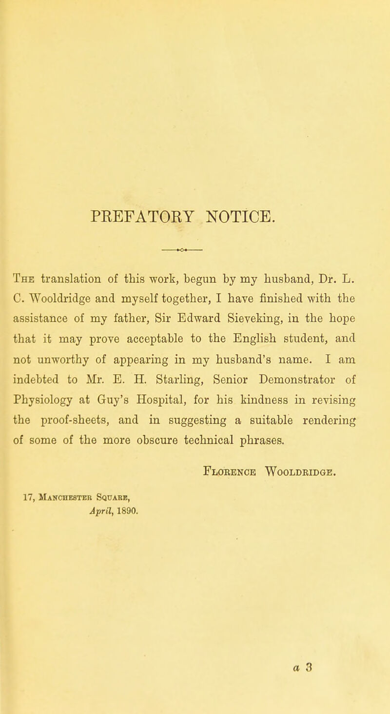 PEEFATORY NOTICE. The translation of this work, begun by my husband, Dr. L, ■ C. Wooldridge and myself together, I have finished with the assistance of my father, Sir Edward Sieveking, iu the hope that it may prove acceptable to the English student, and not unworthy of appearing in my husband's name. I am j indebted to Mr. E. H. Starling, Senior Demonstrator of Physiology at Guy's Hospital, for bis kindness in revising ; the proof-sheets, and in suggesting a suitable rendering i of some of the more obscure technical phrases. Flobence Wooldbidge. 17, Manchester Square, April, 1890. I a 3