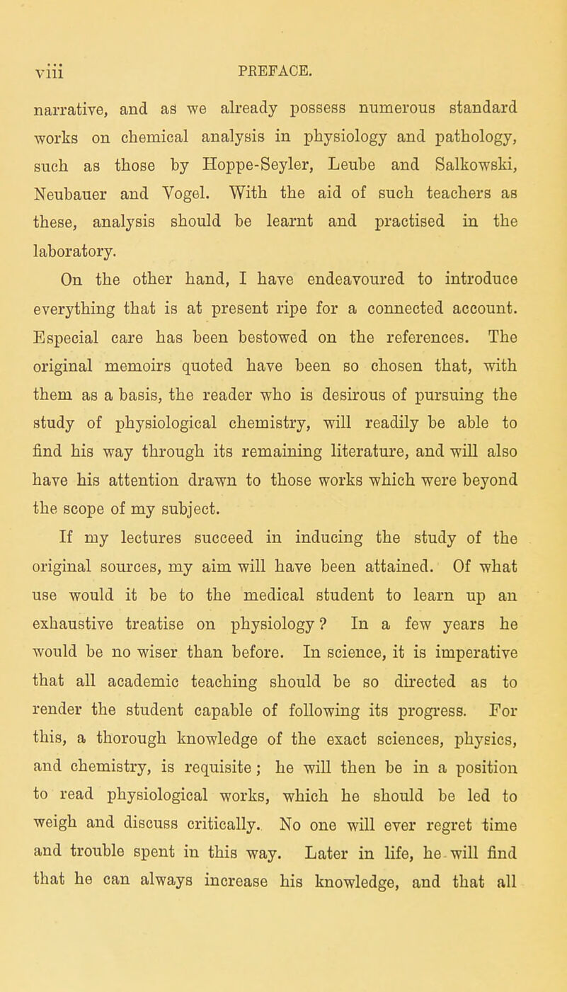 narrative, and as we already possess numerous Standard works on chemical analysis in physiology and pathology, such as those by Hoppe-Seyler, Leube and Salkowski, Neubauer and Vogel. With the aid of such teachers as these, analysis should be learnt and practised in the laboratory. On the other band, I have endeavoured to introduce everything that is at present ripe for a connected account. Especial care has been bestowed on the references. The original memoirs quoted have been so chosen that, with them as a basis, the reader who is desirous of pursuing the study of physiological chemistry, will readily be able to find bis way through its remaining literature, and will also have his attention drawn to those works which were beyond the scope of my subject. If niy lectures succeed in inducing the study of the original sources, my aim will have been attained. Of what use would it be to the medical student to learn up an exhaustive treatise on physiology ? In a few years he would be no wiser than before. In science, it is imperative that all academic teaching should be so directed as to render the student capable of following its progress. For this, a thorough knowledge of the exact sciences, physics, and chemistry, is requisite; he will then be in a position to read physiological works, which he should be led to weigh and discuss critically., No one will ever regret time and trouble spent in this way. Later in life, he will find that he can always increase his knowledge, and that all