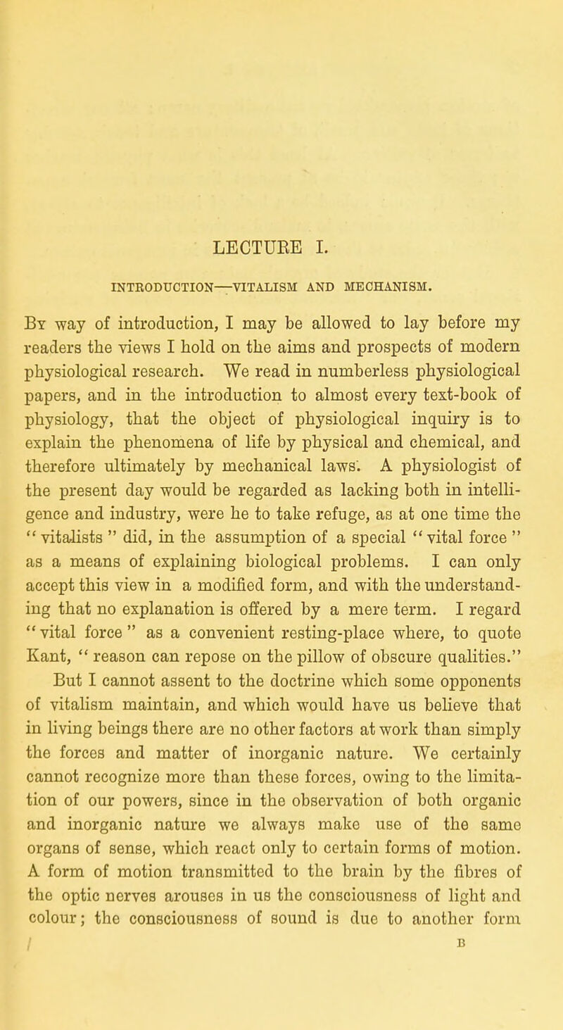 INTKODUCTION—VITALISM AND MECHANISM. By way of introduction, I may be allowed to lay before my readers the views I hold on tbe aims and prospects of modern physiological research. We read in numberless physiological papers, and in the introduction to almost every text-book of physiology, that the object of physiological inquiry is to explain the phenomena of life by physical and chemical, and therefore ultimately by mechanical laws. A physiologist of the present day would be regarded as lacking both in intelli- gence and industry, were he to take refuge, as at one time the  vitaJists  did, in the assumption of a special  vital force  as a means of explaining biological problems. I can only accept this view in a modified form, and with the understand- ing that no explanation is offered by a mere term. I regard  vital force  as a convenient resting-place where, to quote Kant,  reason can repose on the pillow of obscure qualities. But I cannot assent to the doctrine which some opponents of vitalism maintain, and which would have us believe that in living beings there are no other factors at work than simply the forces and matter of inorganic nature, We certainly cannot recognize more than these forces, owing to the limita- tion of our powers, since in the Observation of both organic and inorganic nature we always make use of the same Organs of sense, which react only to certain forms of motion. A form of motion transmitted to the brain by the fibres of the optic nerves arouses in us the consciousness of light and colour; the consciousness of sound is due to another form