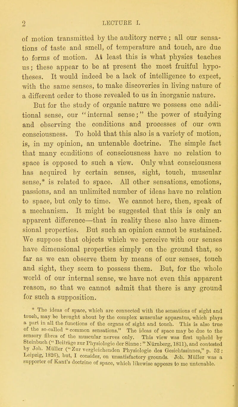 of motion transmitted by the auditory nerve ; all our sensa- tions of taste and smell, of temperature and touch, are due to forms of motion. At least this is what physics teaches us; these appear to be at present the most fruitful hypo- theses. It would indeed be a lack of intelligence to espect, ■with the same senses, to make discoveries in living nature of a different order to those revealed to us in inorganic nature. But for the study of organic nature we possess one addi- tional sense, our  internal sense; the power of studying and observing the conditions and processes of our own consciousness. To hold that this also is a variety of motion, is, in my opinion, an untenable doctrine. The simple fact that many conditions of consciousness have no relation to Space is opposed to such a view. Only what consciousness has acquired by certain senses, sight, touch, muscular sense,* is related to space. All other sensations, emotions, passions, and an unlimited number of ideas have no relation to Space, but only to time. We cannot here, then, speak of a mechanism. It might be suggested that this is only an apparent difference—that in reality these also have dimen- sional properties. But such an opinion cannot be sustained. We suppose that objects which we perceive with our senses have dimensional properties simply on the ground that, so far as we can ohserve them by means of our senses, touch and sight, they seem to possess them. But, for the whole World of our internal sense, we have not even this apparent reason, so that we cannot admit that there is any ground for such a supposition. * The ideas of space, which are connected with the sensations of sight and toueh, may be brought about by the complex muscular apparatus, which plays a pnrt in all tlie functions of the organs of sight and touch. This is also true of the so-called  common sensations. The ideas of space may be due to the senaory flbres of the muscular nerves only. This view was first upheld by Steinbuch ( Beiträge zur Physiologie der Sinne: Nürnberg, 1811), and contested by Jol). Müller ( Zur vergleichenden Physiologie des Gesichtssinnes, p. 52: Leipzig, 1826), but, I consider, on unsatisfactory grounds. Joh. Müller was a supportor of Kant's doctrine of space, which likcwise appears to mc untenable.