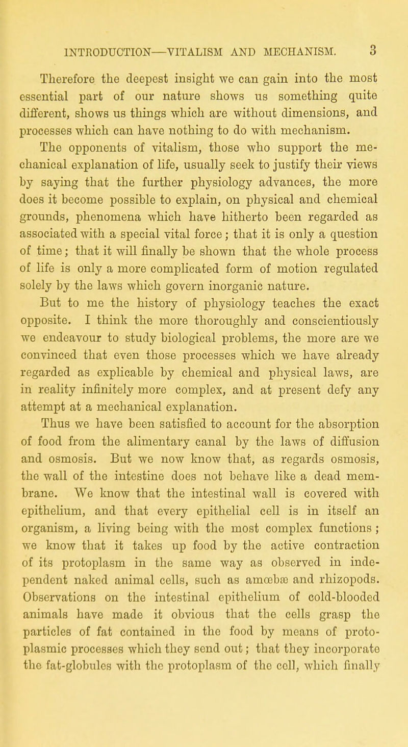 Therefore the deepest insight we can gain into the most essential pari of our nature shows us something quite different, shows us things wliicli are without dimensions, and processes which can liave nothing to do with mechanism. The opponents of vitalism, those who support the me- chanical explanation of life, usually seek to justify their views by saying that the further physiology advances, the more does it become possible to explain, on physical and chemical grounds, phenomena which have hitherto been regarded as associated with a special vital force; that it is only a question of time; that it will finally be shown that the whole process of life is only a more complicated form of motion regulated solely by the laws which govern inorganic nature. But to me the history of physiology teaches the exact opposite. I think the more thoroughly and conscientiously we endeavour to study biological problems, the more are we convinced that even those processes which we have already regarded as explicable by chemical and physical laws, are in reality infinitely more complex, and at present defy any attempt at a mechanical explanation. Thus we have been satisfied to account for the absorption of food from the alimentary canal by the laws of diffusion and osmosis. But we now know that, as regards osmosis, the wall of the intestine does not behave like a dead mem- brane. We know that the intestinal wall is covered with epithelium, and that every epithelial cell is in itself an organism, a living being with the most complex functions ; we know that it takes up food by the active contraction of its protoplasm in the same way as observed in inde- pendent naked animal cells, such as amoeba3 and rhizopods. Observations on the intestinal epithelium of cold-blooded animals have made it obvious that the cells grasp the particles of fat contained in the food by means of proto- plasmic processes which they send out; that they incorporate tho fat-globulos with the protoplasm of the coli, which finally