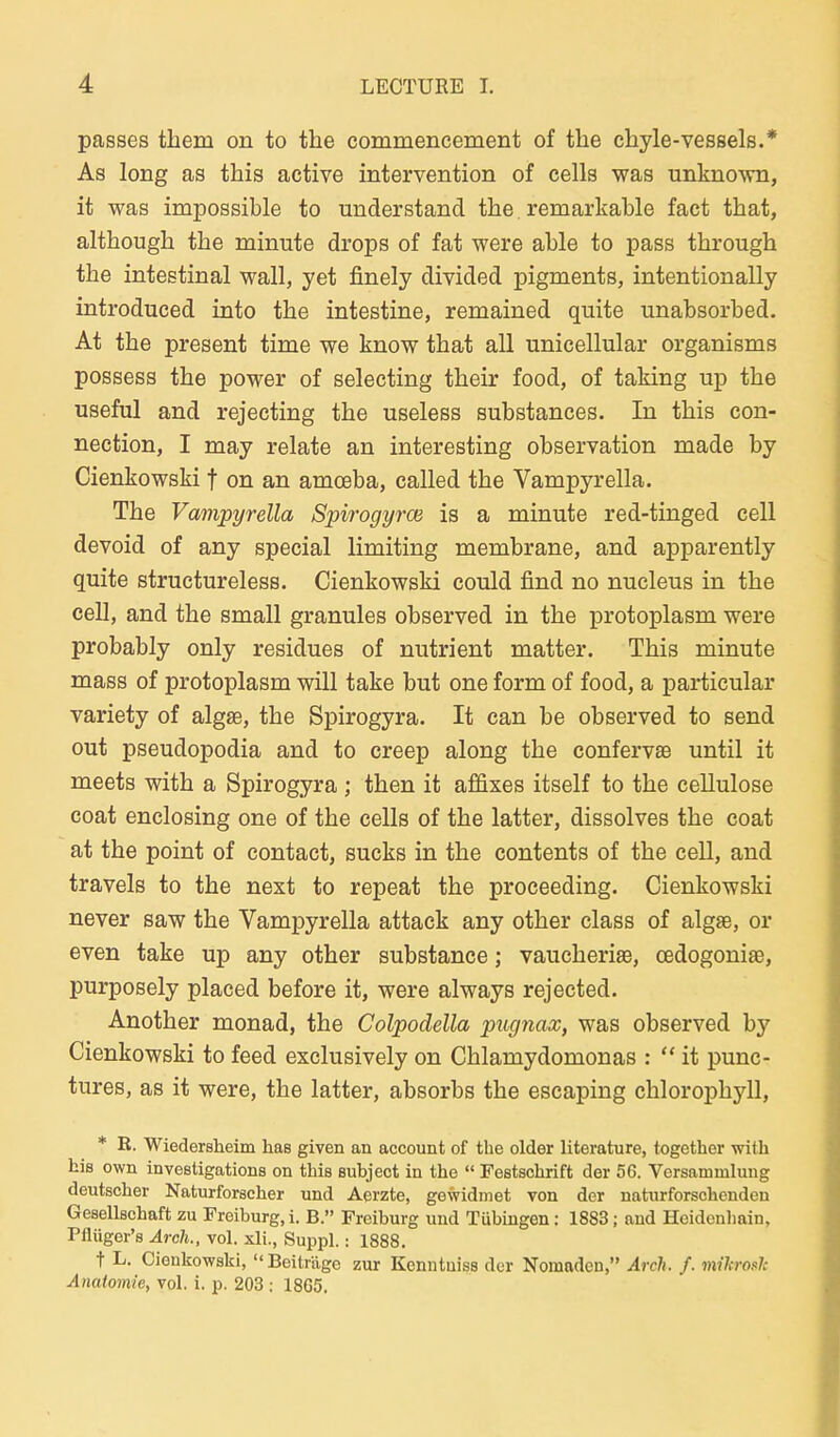 passes them on to the commencement of the chyle-vessels.* As long as this active intervention of cells was unknown, it was impossible to understand the. remarkable fact that, although the minute drops of fat were able to pass through the intestinal wall, yet finely divided pigments, intentionally introduced into the intestine, remained quite unabsorbed. At the present time we know that all unicellular organisms possess the power of selecting their food, of taking up the useful and rejecting the useless substances. In this con- nection, I may relate an interesting Observation made by Cienkowski f on an amcsba, called the Vampyrella. The Vampyrella Spirogyroa is a minute red-tinged cell devoid of any special limiting membrane, and apparently quite structureless. Cienkowski could find no nucleus in the cell, and the small granules observed in the protoplasm were probably only residues of nutrient matter. This minute mass of protoplasm will take but one form of food, a particular variety of algse, the Spirogyra. It can be observed to send out pseudopodia and to creep along the confervse until it meets with a Spirogyra ; then it affixes itself to the ceUulose coat enclosing one of the cells of the latter, dissolves the coat at the point of contact, sucks in the contents of the cell, and travels to the next to repeat the proceeding. Cienkowski never saw the Vampyrella attaek any other class of algae, or even take up any other substance; vaucherise, cßdogoniaB, purposely placed before it, were always rejected. Another monad, the Colpodella pugnax, was observed by Cienkowski to feed exclusively on Chlamydomonas :  it punc- tures, as it were, the latter, absorbs the escaping Chlorophyll, * K. Wiedersheim Las given an account of the older literature, together with hiß own investigations on this subject in the  Festschrift der 56. Versammlung deutscher Naturforscher und Aerzte, gewidmet von der naturforsehenden Gesellschaft zu Freiburg,i. B. Freiburg und Tübingen: 1883; and Heidonhain, Pflüger's Arch., vol. xli., Suppl.: 1888. t L. Cienkowski, Beitrüge zur Kenntuiss der Nomaden, Arclu f. mihroul: Anatomie, vol. i. p. 203 ; 1865.