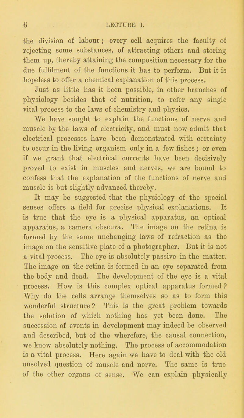 the division of labour; every cell acquires the faculty of rejecting some substances, of attracting others and storing them up, thereby attaining the composition necessary for the due fulfilment of the functions it has to perform. But it is hopeless to offer a chemical explanation of this process. Just as little has it been possible, in other branches of physiology besides that of nutrition, to refer any single vital process to the laws of chemistry and physics. We have sought to explain the functions of nerve and muscle by the laws of electricity, and must now admit that electrical processes have been demonstrated with certainty to occur in the living organism only in a few fishes; or even if we grant that electrical currents have been decisively proved to exist in muscles and nerves, we are bound to confess that the explanation of the functions of nerve and muscle is but slightly advanced thereby. It may be suggested that the physiology of the special senses offers a field for precise physical explanations. It is true that the eye is a physical apparatus, an optical apparatus, a camera obscura. The image on the retina is formed by the same unchanging laws of refraction as the image on the sensitive plate of a photographer. But it is not a vital process. The eye is absolutely passive in the matter. The image on the retina is formed in an eye separated from the body and dead. The development of the eye is a vital process. How is this complex optical apparatus formed ? Why do the cells arrange themselves so as to form this wonderful structure? This is the great problem towards the Solution of which nothing has yet been done. The succession of events in development may indeed be observed and described, but of the wherefore, the causal connection, we know absolutely nothing. The process of accommodation is a vital process. Here again we have to deal with the old unsolved question of muscle and nerve. The same is true of the other organs of sense. We can explain physically