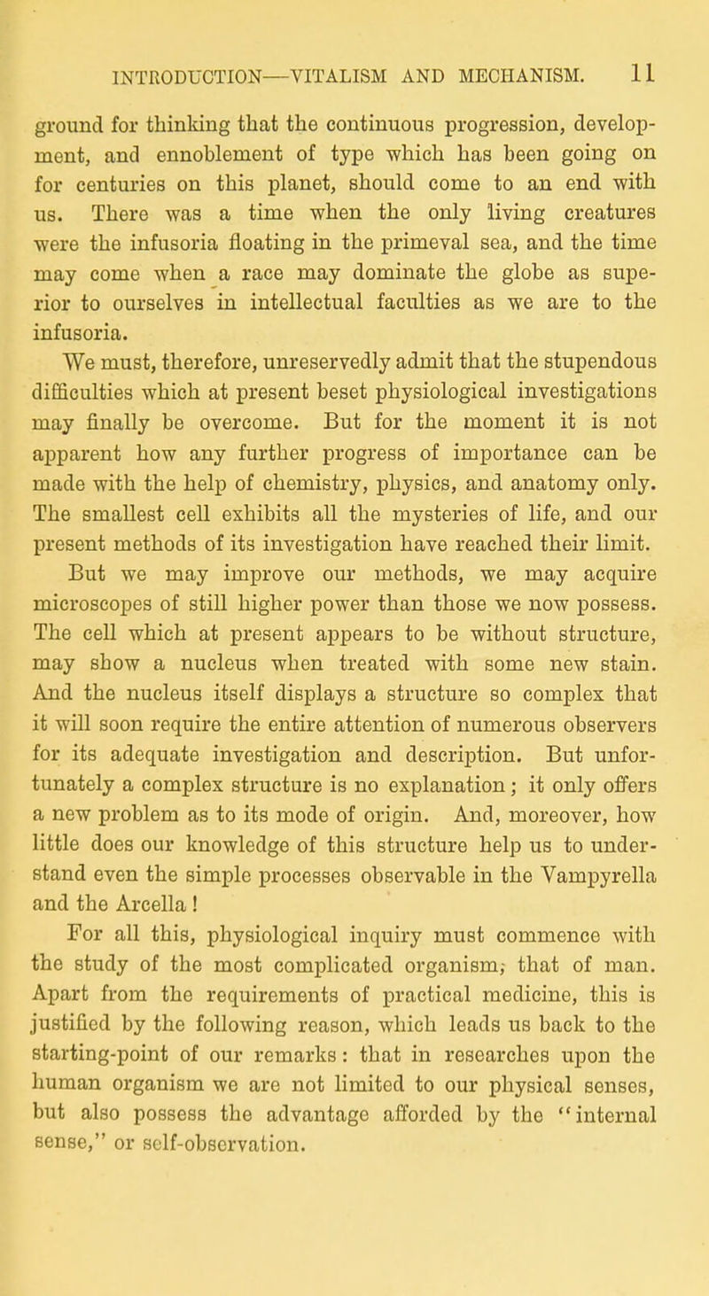 ground for tbinking that the coutinuous progression, develop- ment, and ennoblement of type which has been going on for centuries on tbis planet, sbould come to an end witb US. Tbere was a time wben tbe only living creatures were tbe infusoria floating in tbe primeval sea, and tbe time may come wben a race may dominate tbe globe as supe- rior to ourselves in intellectual faculties as we are to tbe infusoria. We must, tberefore, unreservedly admit tbat tbe stupendous difficulties wbicb at present beset pbysiological investigations may finally be overcome. But for tbe moment it is not apparent bow any furtber progress of importance can be made witb tbe belp of cbemistry, pbysics, and anatomy only. Tbe smallest cell exbibits all tbe mysteries of life, and our present metbods of its investigation bave reacbed tbeir limit. But we may improve our metbods, we may acquire microscopes of still bigber power tban tbose we now possess. Tbe cell wbicb at present appears to be witbout structure, may sbow a nucleus wben treated witb some new stain. And tbe nucleus itself displays a structure so complex tbat it will soon require tbe entire attention of numerous observers for its adequate investigation and description. But unfor- tunately a complex structure is no explanation; it only offers a new problem as to its mode of origin. And, moreover, bow little does our knowledge of tbis structure belp us to under- stand even tbe simple processes observable in tbe Vampyrella and tbe Arcella! For all tbis, pbysiological inquiry must commence witb tbe study of tbe most complicated organism,- tbat of man. Apart from tbe requirements of practical medicine, tbis is justified by tbe following reason, wbicb leads us back to tbe starting-point of our remarks: tbat in researcbes upon tbe buman organism we are not limited to our pbysical senses, but also possess tbe advantage afforded by tbe internal sense, or sclf-observation.