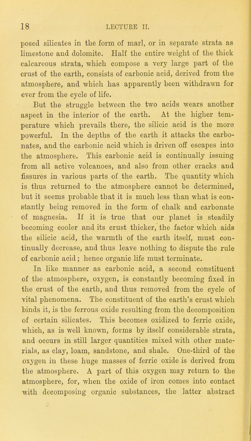 posed Silicates in tbe form of marl, or in separate strata as limestone and dolomite. Half the entire weight of the thick calcareous strata, which compose a very large part of the crust of the earth, eonsists of carbonic acid, derived from the atmosphere, and which has apparently been withdrawn for ever from the cycle of life. But the struggle between the two acids wears another aspect in the interior of the earth. At the higher tem- perature which prevails there, the silicic acid is the more powerful. In the depths of the earth it attacks the carbo- nates, and the carbonic acid which is driven off escapes into the atmosphere. This carbonic acid is continually issuing from all active volcanoes, and also from other cracks and fissm-es in various parts of the earth. The quantity which is thus returned to the atmosphere cannot be determined, but it seems probable that it is much less than what is con- stantly being removed in the form of chalk and carbonate of magnesia. If it is true that our planet is steadily becoming cooler and its crust thicker, the factor which aide the silicic acid, the warmth of the earth itself, must con- tinually decrease, and thus leave nothing to dispute the rule of carbonic acid; hence organic life must terminate. In like manner as carbonic acid, a second constituent of the atmosphere, oxygen, is constantly becoming fixed in the crust of the earth, and thus removed from the cycle of vital phenomena. The constituent of the earth's crust which binds it, is the ferrous oxide resulting from the decomposition of certain Silicates. This becomes oxidized to ferric oxide, which, as is well known, forms by itself considerable strata, and occurs in still larger quantities mixed with other mate- rials, as clay, loam, sandstone, and shale. One-thii-d of the oxygen in these huge masses of ferric oxide is derived from the atmosphere. A part of this oxygen may return to the atmosphere, for, when the oxide of iron comes into contact with decomposing organic substances, the latter abstract