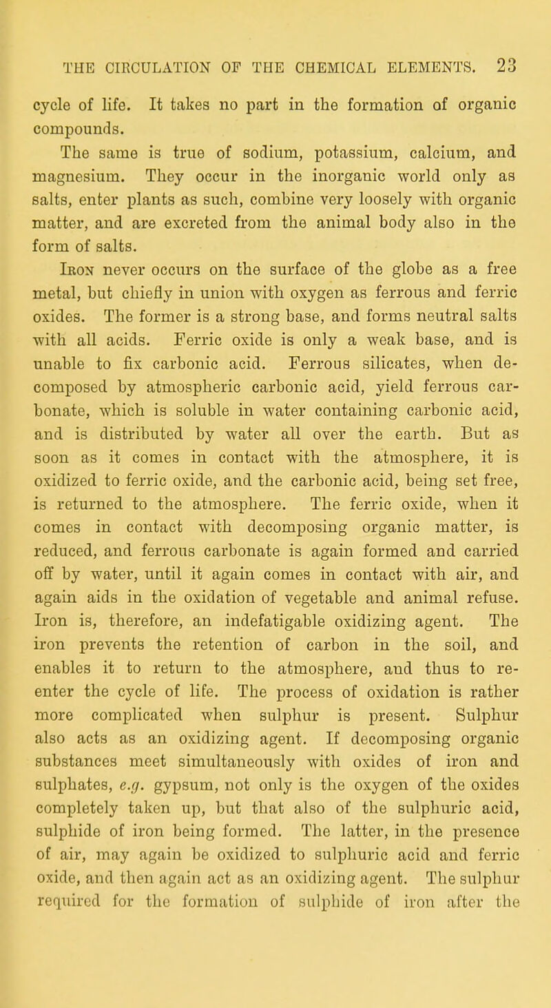 cycle of life. It takes no parfc in the formation of organic Compounds. The same is true of sociium, potasaium, calcium, and magnesium. Tliey occur in the inorganic world only as salts, enter plants as such, combine very loosely with organic matter, and are excreted from the animal body also in the form of salts. Ibon never occurs on the surface of the globe as a free metal, but chiefly in union with oxygen as ferrous and ferric oxides. The former is a strong base, and forms neutral salts ■with all acids. Ferric oxide is only a weak base, and is unable to fix carbonic acid. Ferrous Silicates, when de- composed by atmospheric carbonic acid, yield ferrous car- bonate, which is soluble in water containing carbonic acid, and is distributed by water all over the earth. But as soon as it comes in contact with the atmosphere, it is oxidized to ferric oxide, and the carbonic acid, being set free, is returned to the atmosphere. The ferric oxide, when it comes in contact with decomposing organic matter, is reduced, and ferrous carbonate is again formed and carried off by water, until it again comes in contact with air, and again aids in the oxidation of vegetable and animal refuse. Iron is, therefore, an indefatigable oxidizing agent. The iron prevents the retention of carbon in the soll, and enables it to return to the atmosphere, and thus to re- enter the cycle of life. The process of oxidation is rather more complicated when sulphur is present. Sulphur also acts as an oxidizing agent. If decomposing organic substances meet simultaueously with oxides of iron and Bulphates, e.g. gypsum, not only is the oxygen of the oxides completely taken up, but that also of the sulphuric acid, sulphide of iron being formed. The latter, in the presence of air, may again be oxidized to sulphuric acid and ferric oxide, and then again act as an oxidizing agent. The sulphur required for the formation of sulphide of iron after the