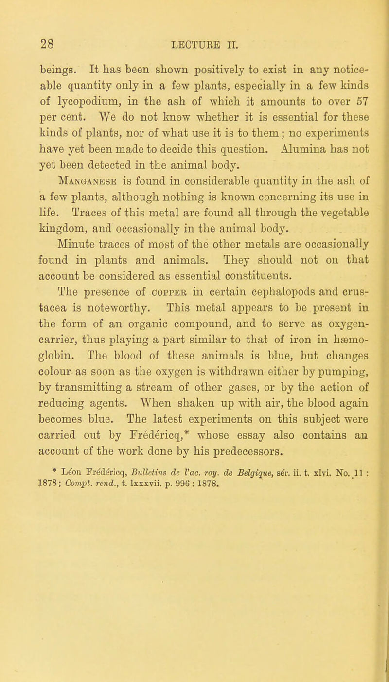 beings. It lias been shown positively to exist in any notice- able quantity only in a few plants, especially in a few kinds of lycopodium, in the ash of which it amounts to over 57 per Cent. We do not know whether it is essential for these kinds of plants, nor of what use it is to them; no experiments have yet been made to decide this question. Alumina has not yet been detected in the animal body. Manganese is found in considerable quantity in the asb of a few plants, although nothing is known concerning its use in life. Traces of this metal are found all through the vegetable kingdom, and occasionally in the animal body. Minute traces of most of the other metals are occasionally found in plants and animals. They should not on that account be considered as essential constituents. The presence of coppeb in certain cephalopods and crus- tacea is noteworthy. This metal appears to be present in the form of an organic Compound, and to serve as oxygen- carrier, thus playing a part similar to that of iron in h£emo- globin. The blood of these animals is blue, but changes colour as soon as the oxygen is withdrawn either by pumping, by transmitting a stream of other gases, or by the action of reducing agents. When shaken up with air, the blood again becomes blue. The latest experiments on this subject were carried out by Fredericq,* whose essay also contaius au account of the work done by his predecessors. * Leon Fredericq, Bulletins de l'ac. roy. de Belgique, ser. ii. t. xlvi. No. 11 : 1878; Comj^t. rend., t. Ixxxvii. p. 996 :1878.