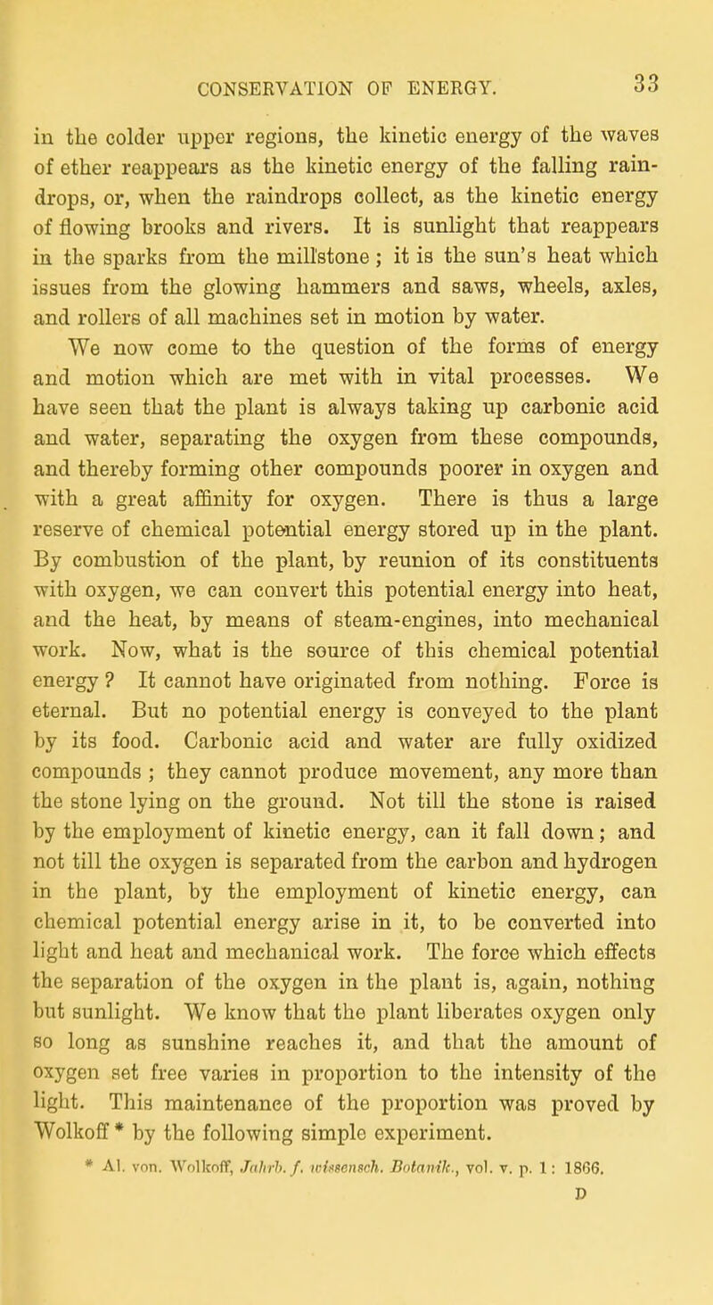 in the colder upper regions, the kinetic energy of the waves of ether reappears as the kinetic energy of the falling rain- drops, or, when the raindrops collect, as the kinetic energy of flowing brooks and rivers. It is sunlight that reappears in the sparks from the millstone; it is the sun's heat which issues from the glowing hammers and saws, wheels, axles, and rollers of all machines set in motion by water. We now come to the question of the forme of energy and motion which are met with in vital proeesses. We have Seen that the plant is always taking up carbonie acid and water, separating the oxygen from these Compounds, and thereby forming other Compounds poorer in oxygen and ■with a great affinity for oxygen. There is thus a large reserve of chemical potential energy stored up in the plant. By combustion of the plant, by reunion of its constituents ■with oxygen, we can convert this potential energy into heat, and the heat, by means of steam-engines, into mechanieal work. Now, what is the source of this chemical potential energy ? It cannot have originated from nothing. Force is eternal. But no potential energy is conveyed to the plant by its food. Carbonie acid and water are fully oxidized Compounds ; they cannot produce movement, any more than the stone lying on the ground. Not tili the stone is raised by the employment of kinetic energy, can it fall down; and not tili the oxygen is separated from the carbon and hydrogen in the plant, by the employment of kinetic energy, can chemical potential energy arise in it, to be converted into light and heat and mechanieal work. The force which effects the Separation of the oxygen in the plant is, again, nothing but sunlight. We know that the plant liberates oxygen only so long as sunshine reaches it, and that the amount of oxygen aet free varies in proportion to the intensity of the light. This maintenanee of the proportion was proved by Wolkoff * by the foUowing simple exporiment. * AI. von. 'WolkofT, Jahrh.f, toinsenach. Botanik., vo). v. p. 1: 1866. D