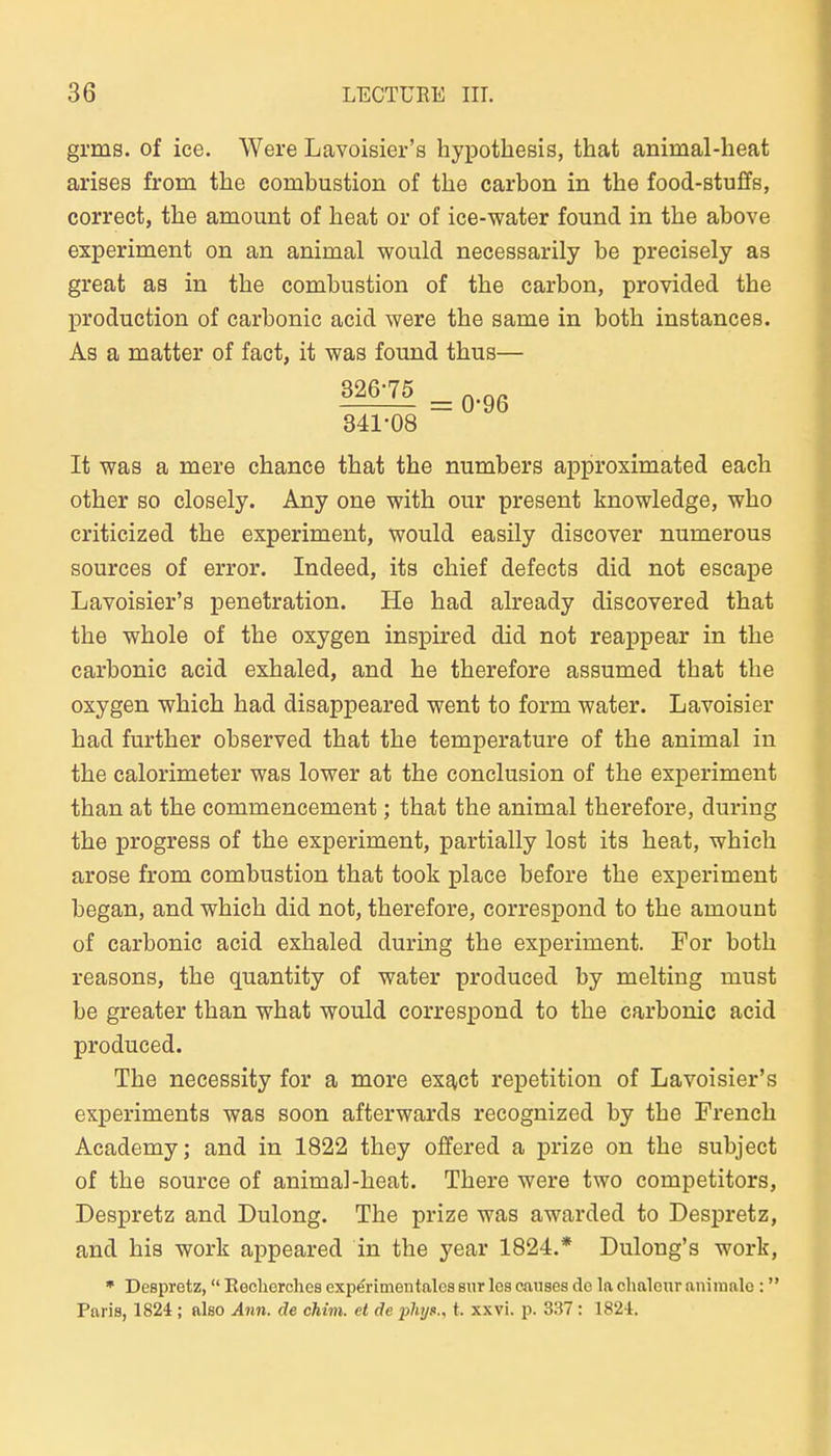 grms. of ice. Were Lavoisier's hypotbesis, that animal-heat arises from the combustion of tbe carbon in the food-stuflfs, correct, tbe amount of heat or of ice-water found in tbe above experiment on an animal would necessarily be precisely as great as in tbe combustion of tbe carbon, provided tbe production of carbonic acid were tbe same in botb instances. As a matter of fact, it was found tbus— ^ = 0-96 341-08 It was a mere cbance tbat tbe numbers approximated eacb otber so closely. Any one witb our present knowledge, wbo criticized tbe experiment, would easily discover numerous sources of error. Indeed, its cbief defects did not escape Lavoisier's penetration. He had akeady discovered tbat tbe wbole of tbe oxygen inspired did not reappear in tbe carbonic acid exbaled, and be tberefore assumed tbat tbe oxygen wbicb bad disappeared went to form water. Lavoisier bad furtber observed tbat tbe temperature of tbe animal in tbe calorimeter was lower at tbe conclusion of tbe experiment tban at tbe commencement; tbat tbe animal tberefore, during tbe progress of tbe experiment, partially lost its beat, wbicb arose from combustion tbat took place before tbe experiment began, and wbicb did not, tberefore, correspond to tbe amount of carbonic acid exbaled during tbe experiment. For botb reasons, tbe quantity of water produced by melting must be greater tban wbat would correspond to tbe carbonic acid produced. Tbe necessity for a more ex^ct repetition of Lavoisier's experiments was soon afterwards recognized by tbe Frencb Academy; and in 1822 they offered a prize on tbe subject of tbe source of animal-beat. Tbere were two competitors, Despretz and Dulong. Tbe prize was awarded to Despretz, and bis work appeared in tbe year 1824.* Dulong's work, • Despretz, Kecliorclies experimentalca sur los causes de la chaleur nnimalc: Paria, 1824; also Ann. de chim. et de phijc, t. xxvi. p. 337: 1824.