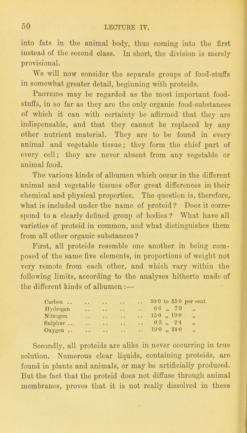into fats in the animal body, thus coming into the first instead of the second class. In short, the division is merely provisional. We will now consider the separate groups of food-stuffs in somewhat greater detail, beginning with proteids. Proteids may be regarded as the most imjportant food- stuffs, in so far as they are the only organic food-substances of which it can with certainty be afiirmed that they are indispensable, and that they cannot be replaeed by any other nutrient material. They are to be found in every animal and vegetable tissue; they form the chief part of every cell; they are never absent from any vegetable or animal food. The various kinds of albumen which occur in the different animal and vegetable tissues offer great differences in their chemical and physical properties. The question is, therefore, what is included under the name of proteid ? Does it corre- spond to a clearly defined group of bodies ? What have all varieties of proteid in common, and what distinguishes them from all other organic substances ? First, all proteids resemble one another in being com- posed of the same five elements, in proportions of weight not very remote from each other, and which vary within the following limits, according to the analyses hitherto made of the different kinds of albumen :— Carbon flO-O to 55-0 per cent. Hyrlrogen .. .. .. .. 66 „ 73 „ Nitrogen 150 „ 19-0 Sulphur 0-3 „ 2-4 Oxygen 19 0 „ 24-0 Secondly, all proteids are alike in never occurring in true Solution. Numerous clear liquids, containiug proteids, are found in plants and animals, or may be artificially produced. But the fact that the proteid does not diffuse through animal membranes, proves that it is not really dissolved in these