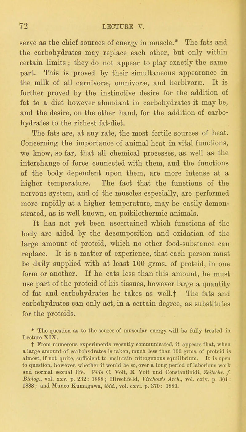 serve as the cliief sources of energy in muscle.* The fats and the carbohydrates may replace each other, but only within certain limits; they do not appear to play exactly the same part. This is proved by their simultaneous appearance in the milk of all carnivorse, omnivorse, and herbivorae. It is further proved by the instinctive desire for the addition of fat to a diet however abundant in carbohydrates it may be, and the desire, on the other band, for the addition of carbo- hydrates to the riebest fat-diet. The fats are, at any rate, the most fertile sources of heat. Concerning the importance of animal heat in vital functions, we know, so far, that all chemical processes, as well as the interchange of force connected with them, and the functions of the body dependent upon them, are more intense at a higher temperature. The fact that the functions of the nervous System, and of the muscles especially, are performed more rapidly at a higher temperature, may be easily demon- strated, as is well known, on Poikilothermie animals. It has not yet been ascertained which functions of the body are aided by the decomposition and oxidation of the large amount of proteid, which no other food-substance can replace. It is a matter of experience, that each person must be daily supplied with at least 100 grms. of proteid, in one form or another, If he eats less than this amount, he must use part of the proteid of bis tissues, however large a quantity of fat and carbohydrates he takes as weU.f The fats and carbohydrates can only act, in a certain degree, as Substitutes for the Proteids. * The question as to the source of muscular energy will be fully treated in Lecture XIX. t From numerous experiments recently communicated, it appears that, wheii a large amount of carbohydrates is taken, much less than 100 grms. of proteid is almost, if not quite, sufficieut to maintain nitrogenous equilibrium. It is open to question, however, whether it would be so, over a long period of laborious work and normal sexual life. Vide C. Voit, E. Voit und Constantinidi, Zeitschr. f. Biolog., vol. XXV. p. 232: 1888; Hirschfeld, Virchow's Arch., vol. cxiv. p. 301: 1888; and Muneo Kumagawa, ibid., vol. cxvi. p. 370: 1889.