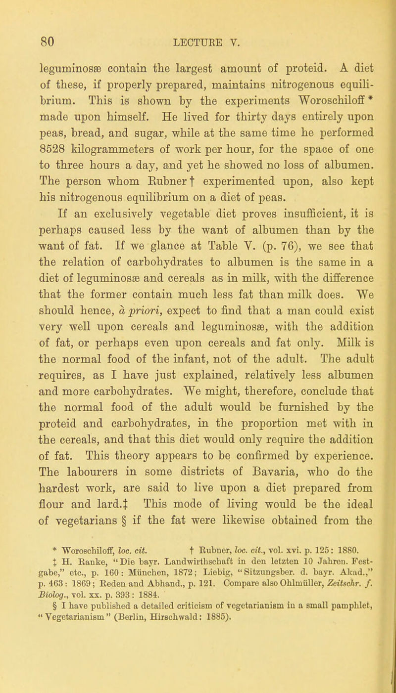 leguminosse contain the largest amount of proteid. A diet of these, if properly prepared, maintains nitrogenous equili- brium. This is shown by the experiments Woroschiloff * made upon himself. He lived for tbirty days entirely upon peas, bread, and sugar, wbile at tbe same time he performed 8528 kilogrammeters of work per hour, for the space of one to three hours a day, and yet he showed no loss of albumen. The person wbom Eubnerf experimented upon, also kept bis nitrogenous equilibrium on a diet of peas. If an exclusively vegetable diet proves insufficient, it is perhaps caused less by the want of albumen than by the want of fat. If we glance at Table V. (p. 76), we see that the relation of carbohydrates to albumen is the same in a diet of leguminosae and cereals as in milk, with the difference that the former contain much less fat than milk does. We should hence, a priori, expect to find that a man could exist very well upon cereals and leguminosae, with the addition of fat, or perhaps even upon cereals and fat only. Milk is the normal food of the infant, not of the adult. The adult requires, as I have just explained, relatively less albumen and more carbohydrates. We might, therefore, conclude that the normal food of the adult would be furnished by the proteid and carbohydrates, in the proportion met with in the cereals, and that this diet would only requu-e the addition of fat. This theory appears to be confirmed by experience. The labourers in some districts of Bavaria, who do the hardest work, are said to live upon a diet prepared from flour and lard.J This mode of living would be the ideal of vegetarians § if the fat were likewise obtained from the * Woroschiloff, loc. cit. t Rubner, loc. cit, vol. xvi. p. 125: 1880. X H. Ranke,  Die bayr. Landwirllischaft in den letzten 10 Jahren. Fest- gabe, etc., p. 160: München, 1872; Liebig,  Sitzungsber. d. bayr. Akad., p. 463: 1869; Reden and Abhand., p. 121. Compare also Ohlmüller, Zeitschr. f. Biolog., vol. XX. p. 393 : 1884. § I have published a detailed criticism of vegetarianiam in a small pamphlet,  Vegetarianism  (Berlin, Hirschwald: 1885),