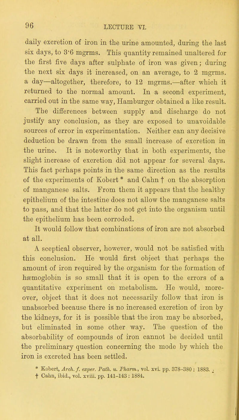 daily excretion of iron in tbe urine amounted, during the last six days, to 36 mgrms. This quantity remained unaltered for the first five days after sulphate of iron was given; during the next six days it increased, on an average, to 2 mgrms. a day—altogether, therefore, to 12 mgrms.—after -which it returned to the normal amount. In a second experiment, carried out in the same way, Hamburger obtained a like result. The differences between supply and discharge do not justify any conclusion, as they are exposed to unavoidable sources of error in experimentation. Neither can any decisive deduction be drawn from the small increase of excretion in the urine. It is noteworthy that in both experiments, the slight increase of excretion did not appear for several days. This fact perhaps points in the same direetion as the results of the experiments of Kobert * and Cahn j on the absorption of manganese salts. From them it appears that the healthy epithelium of the intestine does not allow the manganese salts to pass, and that the latter do not get into the organism until the epithelium has been corroded. It would follow that combinations of iron are not absorbed at all. A sceptical observer, however, would not be satisfied with this conclusion. He would first object that perhaps the amount of iron required by the organism for the formation of haemoglobin is so small that it is open to the errors of a quantitative experiment on metabolism. He would, more- over, object that it does not necessarily follow that iron is unabsorbed because there is no increased excretion of iron by the kidneys, for it is possible that the iron may be absorbed, but eliminated in some other way. The question of the absorbability of Compounds of iron cannot be decided until the preliminary question concerning the mode by which the iron is excreted has been settled. * Kobert, Ärch. f. exper. Path. u. Pharm., vol. xvL pp. 378-380 : 1883. ^ t Oahn, ibid., vol. xviii. pp. 141-143:1884.