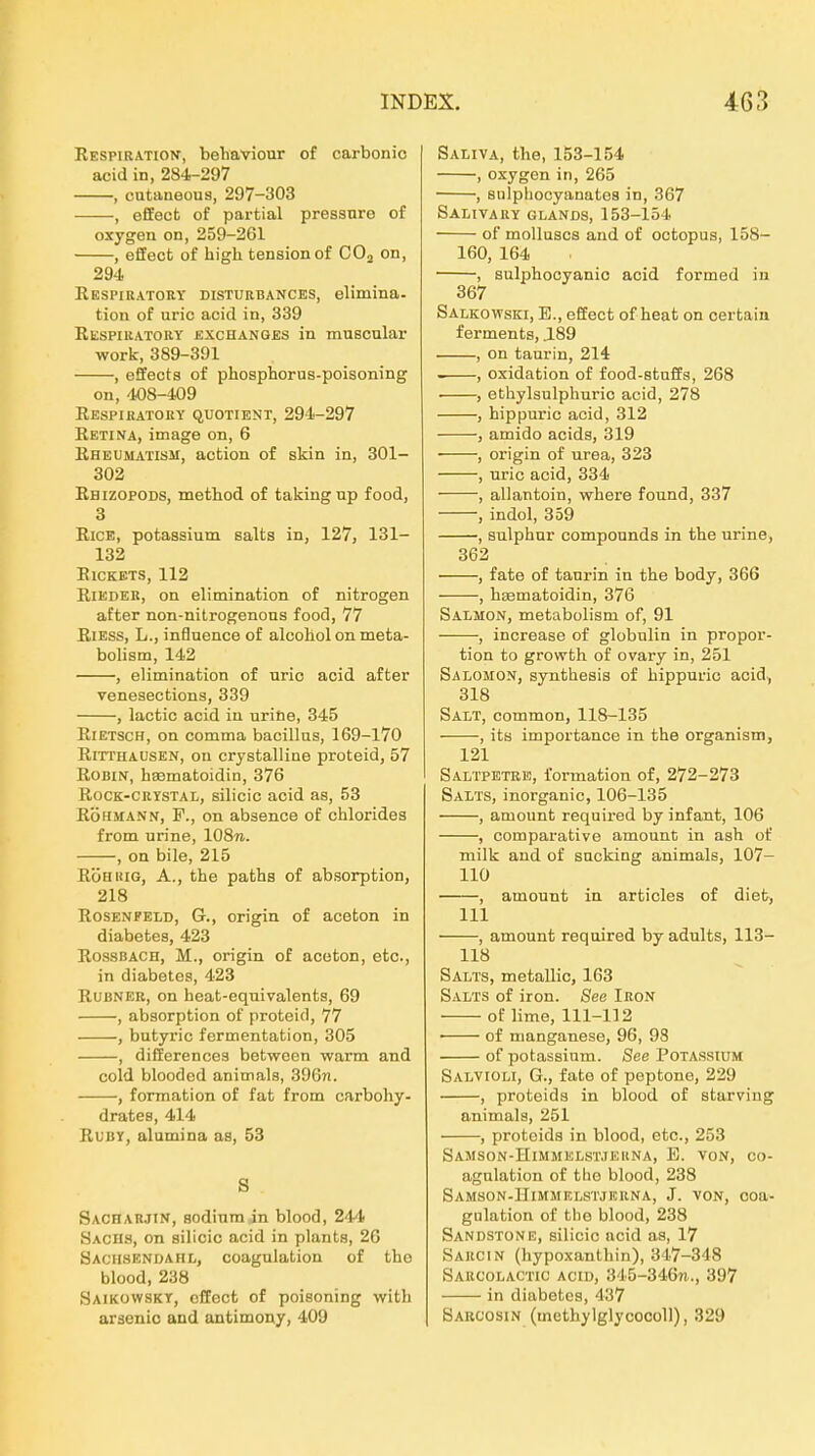 Eespi RATION, beliaviour of carbonio acid in, 284-297 , cataneous, 297-303 , effect of partial pressure of oxygen on, 259-261 , effect of high tensionof COj on, 294 Respiratory disturbances, elimina- tion of uric acid in, 339 Respiratory exchanges in muscular werk, 389-391 , effects of phosphorus-poisoning on, 408-409 ResPIUATOKY QUOTIENT, 294-297 Retina, image on, 6 Rheumatism, action of skin in, 301- 302 Rhizopods, method of takingnp food, 3 Rice, potassium salts in, 127, 131- 132 RlCKETS, 112 RiEDER, on elimination of nitrogen after non-nitrogenons food, 77 RiEss, L., inflnence of alcohol on meta- bolism, 142 , elimination of uric acid after venesections, 339 , lactic acid in urine, 345 RiETSCH, on comma bacillas, 169-170 Ritthausen, ou crystalline proteid, 57 Robin, hsematoidin, 376 Rock-crystal, silicic acid as, 53 RÖHMANN, F., on absence of Chlorides from urine, 108w. , on bile, 215 RÖHKiG, A., the patha of absorption, 218 RosENPELD, G., origin of aceton in diabetes, 423 Rossbach, M., origin of aceton, etc., in diabetes, 423 RuBNEU, on heat-equivalents, 69 , absorption of proteid, 77 , butyric fermentation, 305 , differences between warm and cold blooded animals, 396n. , formation of fat from carbohy- drates, 414 RuBY, alumina as, 53 S Sacharjin, sodiumin blood, 244 Sachs, on silicic acid in plants, 26 Sachsendahl, coagulation of tho blood, 238 Saikowskt, effect of poisoning witb araonic and antimony, 409 SAiiiVA, the, 153-154 , oxygen in, 265 , snlphocyanatea in, 367 Salivary glands, 153-154 of molluscs and of octopus, 158- 160, 164 , sulphocyanic acid formed in 367 Salkowski, E., effect of heat on certain ferments, .189 , on taurin, 214 . , oxidation of food-stuffs, 268 ■ , ethylsulphuric acid, 278 , hippuric acid, 312 , amido acids, 319 , origin of urea, 323 , uric acid, 334 , allantoin, where found, 337 , indol, 359 , sulphur Compounds in the urine, 362 , fate of tanrin in the body, 366 , haematoidin, 376 Salmon, metabolism of, 91 , increase of globulin in Propor- tion to growth of ovary in, 251 Salomon, synthesis of hippuric acid, 318 Salt, common, 118-135 , itö importance in the organism, 121 S ALTPETE K, formation of, 272-273 Salts, inorganic, 106-135 , amount required by infant, 106 , comparative amount in ash of milk and of sucking animals, 107- 110 , amount in articles of diet, III , amount required by adults, 113- 118 Salts, metallic, 163 Salts of iron. See Iron of lime, 111-112 ■ of manganese, 96, 98 of potassium. See Potassium Salvioli, G., fate of peptone, 229 , Proteids in blood of starviug animals, 251 , Proteids in blood, etc., 253 Samson-Himmelst.iekna, E. von, co- agulation of tlio blood, 238 Samson-ITimiiklstjrrna, J. von, coa- gulation of tlie blood, 238 Sandstone, silicic acid as, 17 Sarcin (hypoxanthin), 347-348 Sabcolactic acid, 345-346n., 397 in diabetes, 437 Barcosin (methylglycocoll), 329
