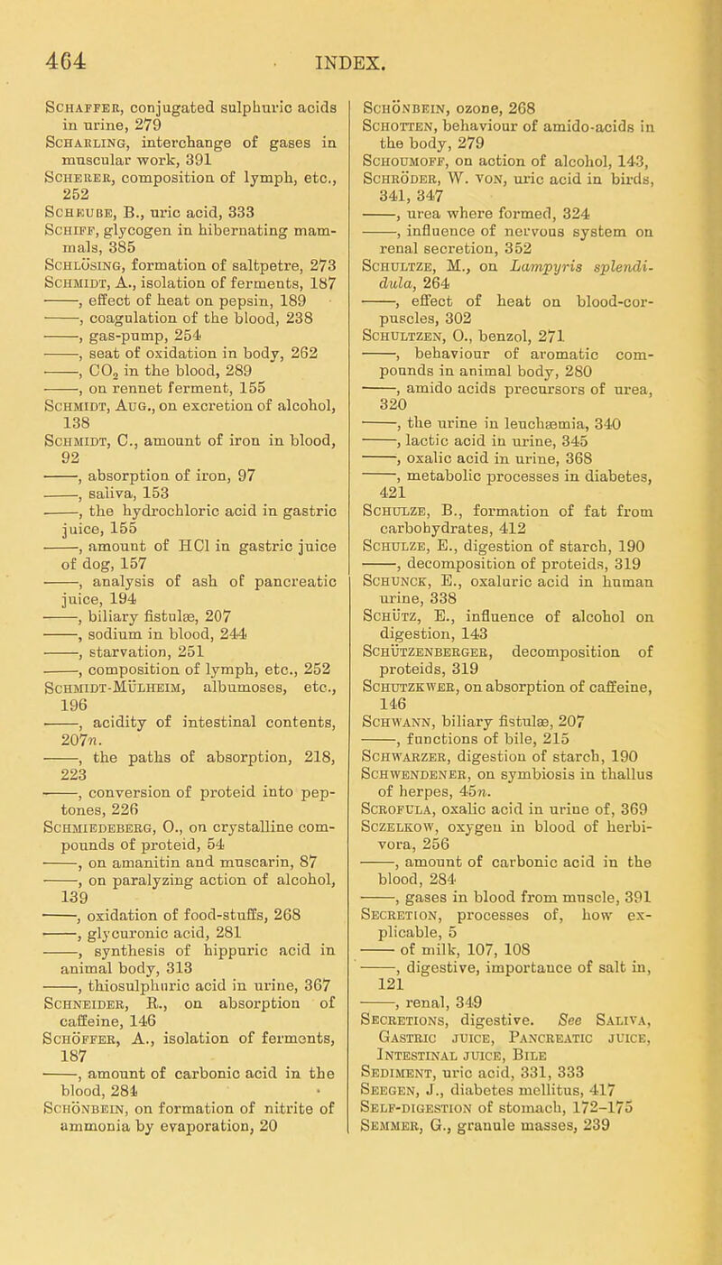 Schaffer, conjugated sulphurio acids in urine, 279 Scharling, interchange of gases in muscular work, 391 Scherer, composition of lymph, etc., 252 ScHEUBE, B., nric acid, 333 Schiff, glycogen in hibernating matn- mals, 385 ScHLÜsiNG, formation of saltpetre, 273 Schmidt, A., isolation of ferments, 187 , effect of heat on pepsin, 189 , coagulation of the blood, 238 , gas-pump, 254 , seat of oxidation in body, 262 , COj in the blood, 289 , on rennet ferment, 155 Schmidt, Aug., on escretion of alcohol, 138 Schmidt, C, amount of iron in blood, 92 , absorption of iron, 97 , saliva, 153 , the hydrochloric acid in gastric juice, 155 , amount of HCl in gastric juice of dog, 157 , analysis of ash of pancreatio juice, 194 , biliary fistulse, 207 , sodium in blood, 244 , starvation, 251 , composition of lymph, etc., 252 ScHMiDT-MijiiHEiM, albumosos, etc., 196 , acidity of intestinal contents, 207«. , the paths of absorption, 218, 223 , conversion of proteid into pep- tones, 226 ScHMiEDEBERG, 0., on crystalline Com- pounds of proteid, 54 , on amanitin and muscarin, 87 , on paralyzing action of alcohol, 139 , oxidation of food-stuSs, 268 , glycuronic acid, 281 , synthesis of hippuric acid in animal body, 313 , thiosulphnric acid in urine, 367 Schneider, R., on absorption of caffieine, 146 Schöffer, A., isolation of fermonts, 187 , amount of carbonic acid in the blood, 284 ScHÖNBEiN, on formation of nitdte of ammonia by evaporation, 20 ScHÖNBEiN, ozone, 208 ScHorrEN, behaviour of amido-acidg in the body, 279 ScHODMOFF, on action of alcohol, 143, Schröder, W. von, ui-ic acid in bii-ds, 341, 347 , Urea where formed, 324 , influence of norvoas System on renal secretion, 352 ScHüLTZE, M., on Lampyria splendi- dula, 264 , effect of heat on blood-cor- puscles, 302 ScHULTZEN, 0., benzol, 271 , behaviour of aromatic Com- pounds in animal body, 280 , amido acids precursors of urea, 320 , the urine in leuchsemia, 340 , lactic acid in urine, 345 ; oxalic acid in urine, 368 , metabolic j)rocesses in diabetes, 421 Schulze, B., formation of fat from carbohydrates, 412 Schulze, E., digestion of starch, 190 , decomposition of proteids, 319 ScHUNCK, E., oxaluric acid in human urine, 338 Schütz, E., influence of alcohol on digestion, 143 ScHÜTZENBERGER, decomposition of Proteids, 319 ScHUTZKWEE, on absorption of caffeine, 146 Schwann, biliary fistulse, 207 , fuDctions of bile, 215 ScHWAEZER, digestion of starch, 190 ScHWENDENER, on symbiosis in thallus of herpes, 457i. ScROFULA, oxalic acid in urine of, 369 SczELKOW, oxygeu in blood of herbi- vora, 256 , amount of carbonic acid in the blood, 284 , gases in blood from mnscle, 391 Secretion, processes of, how ex- plicable, 5 of milk, 107, 108 , digestive, importance of salt in, 121 , renal, 349 Secretions, digestive. See Saliva, GasTEIC JUICE, PaNCREATIC JUICE, Intestinal juice, Bile Sediment, nric acid, 331, 333 Seegen, J., diabetes mellitus, 417 Self-digestion of stomach, 172-175 Semmer, G., grauule masses, 239