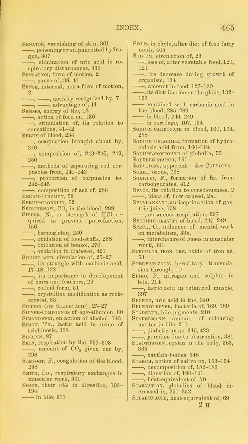 Senator, varnishing of skin, 301 , poisoningby sulphuretted hydro- gen, 307 , elimination of uric acid in re- spiratory disturbances, 339 Sensation, form of motion, 2 , cause of, 38, 41 Sense, internal, not a form of motion, 2 , , activity reoognized by, 7 , , advantage of, 11 Senses, enorgy of the, 12 , action of food on, 136 , Stimulation of, ita relation to sensations, 41-42 Serum of blood, 234 , coagulation broughfc about by, 240 , composition of, 243-246, 249, 250 ■ , methods of separating red cor- puscles from, 241-242 , Proportion of corpuscles to, 242-245 , composition of ash of, 286 Serum-albumen, 52 Serum-globulin, 52 Setschenow, COj in the blood, 289 Sieber, N., on strength of HCl re- quired to prevent putrefaction, 156 , haemoglobin, 250 , oxidation of food-stuffs, 268 , oxidation of benzol, 270 , oxidation in diabetes, 421 SiLicic ACID, circulation of, 25-27 -, its struggle witli carbonic acid, 17-18, 132 , its importance in development of hairs and feathers, 26 , colloid form, 51 , crystallina modification as rock- crystal, 53 Silicon {see SiLicic acid), 25-27 SiLVER-coMPOUNDS of egg-albumeu, 60 SiMANOWSKi, on action of alcohol, 143 Simon, Th., lactic acid in urino of trichinosis, 368 Sinapin, 87 Ski.v, respiration by tho, 297-303 , amonnt of CO, givon out by, 298 Slevogt, f., coagulation of the blood, 238 Smitit, Ed., respiratory oxchangos in mnscular work, 391 SoAPS, their röle in digestion, 193- 194 in bile, 211 SoAPs in chyle, after diet of free fatty acids, 405 SoDiUM, circulation of, 23 , loss of, after vegetable food, 120, 121 , its decrease during growth of organism, 134 , amount in food, 127-130 , its distribution on the globe, 132- 133 combined with carbonic acid in the blood, 285-289 in blood, 214-249 in cartilage, 107, 134 SoDiTjM cabbonate in blood, 160, 164, 288 SoDiUM CHLORIDE, formalion of hydro- ohloric acid from, 160-164 SoDiUM-coMPouND of globulin, 55 SOLUBLB STARCH, 191 Solutions, apparent. See Colloids SoRET, ozone, 268 SoxHiET, F., formation of fat from carbohydrates, 412 Space, its relation to conscionsness, 2 , ideas of, how caused, 2n. SPALLANZANi,antiseptic action of gas- tric juice, 158 , cutaneons respiration, 297 Specific gravity of blood, 247-249 Speck, C, influence of mental work on metabolism, 43n. , interchange of gases in mnscular work, 391 Specular iron ore, oxide of iron as, 53 Spermatozoon, hereditary transmis- sion through, 10 Spiro, P., nitrogen and sulphur in bile, 214 , lactic acid in tetanized muscle, 397 Spleen, uric acid in the, 340 Splenic fever, bacteria of, 169, 189 Städeler, bile-pigments, 210 Stadelmann, amount of colouring matter in bile, 211 , diabetic urine, 345, 423 , jaundice due to obstruction, 381 Stadthagen, cyatin in the body, 363, 365 , xanthin-bodies, 348 Starch, action of saliva on, 153-154 , decomposition of, 182-183 , digestion of, 190-191 , hcat-equivnlent of, 70 Starvation, globulina of blood in- creased in, 251-252 Stearic acid, hoat-equivnlent of, 69 2 H