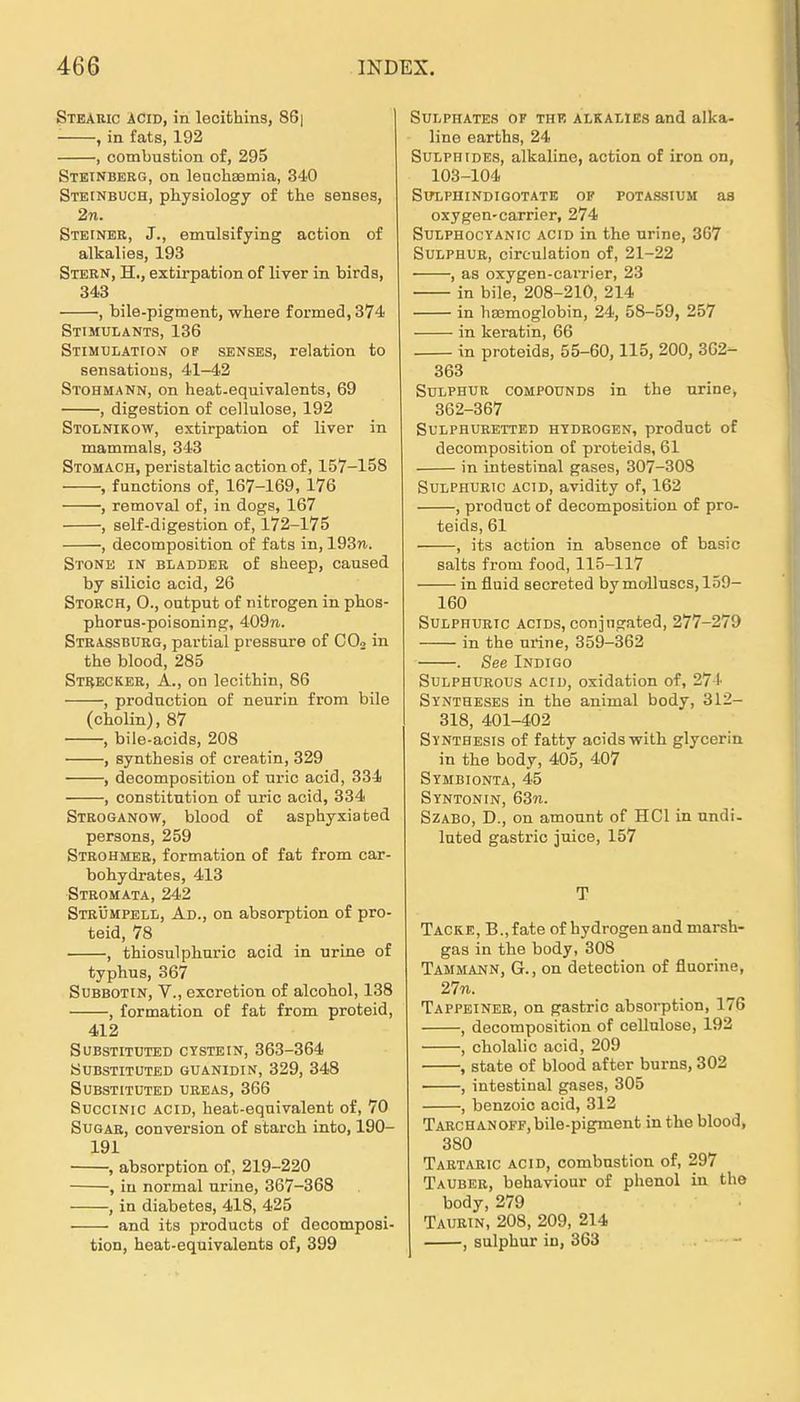 Steakic iciD, in lecithins, 86| ■ , in fats, 192 , combustion of, 295 Stetnberg, on lenchsemia, 340 STEtNBUCH, physiology of the senses, 2n. Stefner, J., emulsifying action of alkalies, 193 Stern, H., extirpation of liver in birds, 343 , bile-pigment, wliere formed, 374 Stimulants, 136 Stimulation op senses, relation to sensatious, 41-42 Stohmann, on heat-equivalents, 69 , digestion of cellulose, 192 Stolnikow, extirpation of liver in mammals, 343 Stomach, peristaltic action of, 157-158 , functions of, 167-169, 176 , removal of, in dogs, 167 , self-digestion of, 172-175 , decomposition of fats in, 193n. Stone in bladder of sheep, caused by silicic acid, 26 Storch, 0., oatput of nitrogen in plios- phorua-poisoning, 409n. Strassburg, partial pressure of CO2 in the blood, 285 Strecker, A., on lecithin, 86 , prodnction of neurin from bile (cholin), 87 , bile-acids, 208 , synthesis of creatin, 329 , decomposition of nric acid, 334 , Constitution of uric acid, 334 Stroganow, blood of asphyxiated persons, 259 Strohmer, formation of fat from car- bohydrates, 413 Stromata, 242 Strümpell, Ad., on absorption of Pro- teid, 78 , thiosulphuric acid in urine of typhus, 367 Subbotin, V., excretion of alcohol, 138 , formation of fat from proteid, 412 Substitute!) cystein, 363-364 substituted guanidin, 329, 348 SUBSTITÜTED UREAS, 366 SucciNic ACID, heat-equivalent of, 70 SuGAR, conversion of starch into, 190- 191 , absorption of, 219-220 , in normal urine, 367-368 , in diabetes, 418, 425 and its products of decomposi- tion, heat-equivalents of, 399 SuLPHATES OF TUE ALKALIES and alka- line earths, 24 SuLPHiDEs, alkaline, action of iron on, 103-104 SirLPUINDIGOTATE OF POTASSIUM aS oxygen-carrier, 274 SuLPHocYANic ACID in the urine, 367 SuLPHUR, circulation of, 21-22 , as oxygen-caiTier, 23 in bile, 208-210, 214 in hEcmoglobin, 24, 58-59, 257 in keratin, 66 in Proteids, 55-60,115, 200, 362- 363 SuLPHUR COMPOUNDS in the urine, 362-367 SULPHURETTED HTDROGEN, product of decomposition of proteids, 61 in intestinal gases, 307-308 SuLPHURic ACID, avidity of, 162 , product of decomposition of Pro- teids, 61 , its action in absence of basic salts from food, 115-117 in fluid secreted bymolluscs,159- 160 SuLPHURic AciDS, conjngated, 277-279 in the urine, 359-362 . See Indigo SuLPHURous ACID, oxidation of, 274 Syntheses in the animal body, 312- 318, 401-402 Synthesis of fatty acidswith glycerin in the body, 405, 407 Symbionta, 45 Syntonin, 63n. SZABO, D., on amount of HCl in undi- luted gastric juice, 157 T Tacke, B.,fate of hydrogen andmarsh- gas in the body, 308 Tammann, G., on detection of fluorine, 2771. Tappeiner, on gastric absorption, 176 , decomposition of cellulose, 192 , cholalic acid, 209 , State of blood after burns, 302 , intestinal gases, 305 , benzoic acid, 312 Tarchan OFF, bile-pigment in the blood, 380 Tartaric acid, combustion of, 297 Tauber, behaviour of phenol in the body, 279 Taurin, 208, 209, 214 , sulphur in, 363