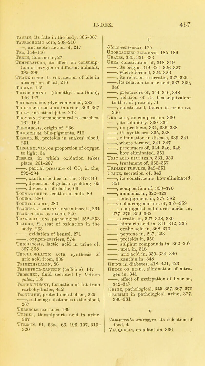 Taukin, ita fato in the body, 365-367 Taurocholic acid, 208-210 , antiseptic action of, 217 Tea, 144-116 Tekth, tiuorine in, 27 Tempekature, its effect on consump- tion of oxygen in difEerent animals, 395-396 Thankoffer, L. von, action of bile in absorption of fat, 216 Tbeine, 145 Theoisromine (dimefchyl - xanthine), 146-147 Thierfelder, glycuronic acid, 282 Thiosulphuric acid in nrine, 366-367 Thiry, intestinal juice, 202 Thomsen, thermochemical researohes, 161, 162 Thrombosis, origin of, 236 Thudichum, bile-pigments, 210 Tiegel, E., proteids iu snakes' blood, 251 TiEGHEM, VAN, on proportion of oxygen to light, 34 TissUEs, in which oxidation takea place, 261-267 , partial pressure of OOu in tlie, 292-294 , xanthin bodies in the, 347-348 , digestion of gelatin-yielding, 65 , digestion of elastio, 66 Tolmatscheff, lecithin in milk, 89 ToLUOL, 280 ToLUYLic acid, 280 Tracheal TERMiNATiONsin insects, 264 Transfusion of blood, 240 Transudations, pathological, 252-253 Traube, M., seat of oxidation in the body, 263 , oxidation of benzol, 271 , oxygen-carriers, 274 Trichinosis, lactic acid in nrine of, 367-368 Trichlorlactic acid, synthesis of nric acid from, 338 TlilMETHYLAMIN, 86 Trimetiiyl-xanthin (caffeine), 147 Troschel, fluid secreted by Dolium galea, 158 Tsc'HERiviNSKY, formation of fat from carbohydrates, 412 TscHiRiEW, proteid metabolism, 225 —, reducing snbatances in the blood, 267 TUBERCLE BACILLUS, 169 Typhus, thiosulphuric acid in urine, 367 Tyrosin, 61, 63n., 66, 196,197, 319- 320 U Ulcus ventriculi, 175 UnORGANIZED FERMENTS, 185-189 ÜRATES, 330, 331-333 Urea, Constitution of, 318-319 , its origin, 319-324, 326-327 , where formed, 324-326 , its relafcion to creatin, 327-329 , its relation to uric acid, 337-339, 346 , precnrsors of, 344-346, 348 , relation of its heat-equivalent to that of proteid, 71 , substituted, taurin in urine as, 366 Uric acid, its composition, 330 , its solubility, 330-334 , its producta, 334, 336-338 , its syntheses, 335, 338 , elimination in disease, 339-341 where formed, 341-347 , precui-sors of, 344-346, 348 , how eliminated, 351 TJric acid diathesis, 331, 333 , treatment of, 355-357 Urinaby tubules, 349-351 Urine, secretion of, 349 , its constituents, how eliminated, 351 , composition of, 353-370 , ammonia in, 322-323 , bile-pigment in, 377-382 , colouring matters of, 357-359 , conjugated sulphuric acids in, 277-279, 359-362 , creatin in, 327-328, 330 , hippuric acid in, 311-312, 385 , oxalic acid in, 368-370 , peptone in, 227, 233 , Proteids in, 350 , sulphur Compounds in, 362-367 , Urea in, 318 , uric acid in, 330-334, 340 , xanthin in, 348 Urine in diabetes, 418, 421, 423 Urine or birds, elimination of nitro- gen in, 341 , offect of extirpation o£ liver on, 342-347 UitiNE, pathological, 345,357,367-370 Urobilin in pathological urine, 377, 380-381 V Vampyrella spirogyra, its seleotion of food,4 VAUt^UBLiN, on allantoin, 336