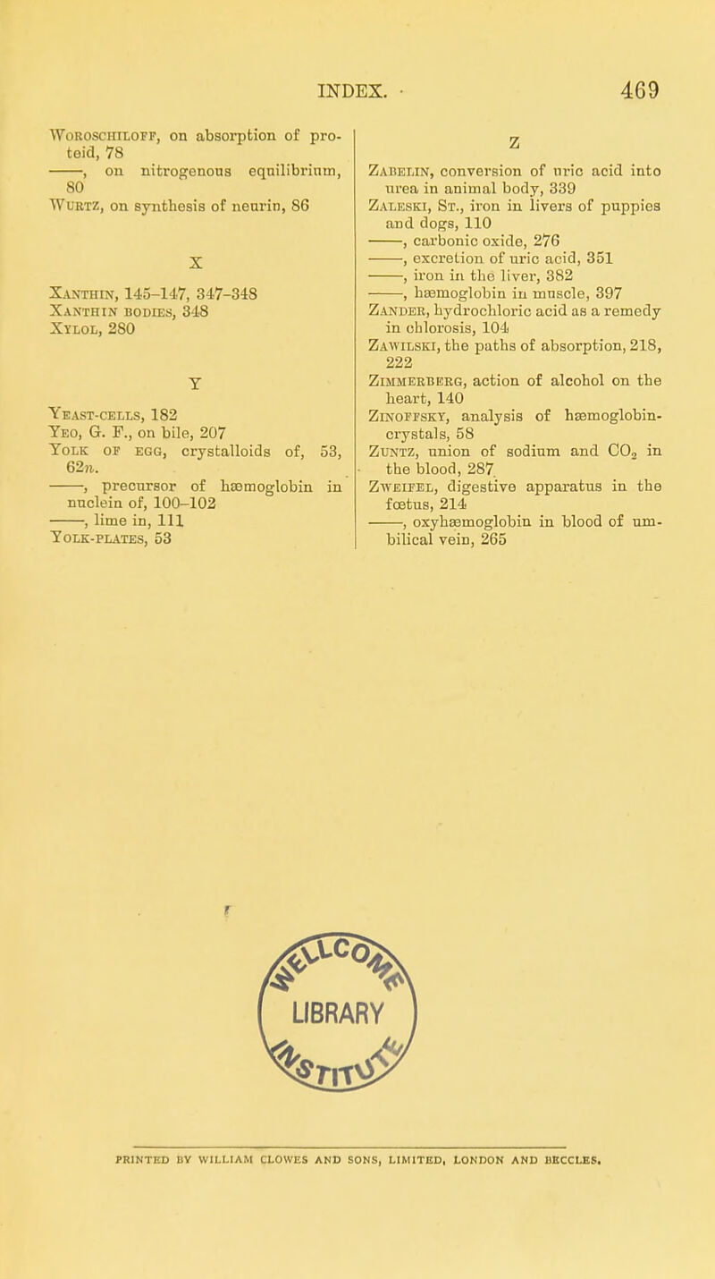 WoRoscim.OFF, on absorption of pro- teid, 78 , on nitrogenous equilibrinm, 80 TVuRTZ, on syntheais of nenrin, 86 Xanthin, 145-147, 347-348 XaNTHIN EDDIES, 348 Xylol, 280 Yeast-cells, 182 Yeo, G. f., on bile, 207 ToLK OF EGG, crystalloids of, 53, 62n. -, precursor of hsemoglobin in nnclein of, 100-102 -, lime in, III TOLK-PLATES, 53 Zabelin, conversion of nric aoid into Urea in animal body, 339 Zaleski, St., iron in livera of puppiea and dogs, 110 , carbonic oxide, 276 , excretion of uric acid, 351 , iron in the liver, 382 , baemoglobin in muscle, 397 Zander, hydrochloric acid as a remedy in chlorosis, 104 Zawilski, tbe paths of absorption, 218, 222 Zimmerberg, action of alcohol on tbe beart, 140 ZiNOFFSKr, analysis of hsemoglobin- orystals, 58 ZUNTZ, Union of sodium and COj in tbe blood, 287 Zweifel, digestive apparatus in tbe foetus, 214 , oxybsBmoglobin in blood of um- bilical vein, 265 PRINTED BY WILLIAM GLOWES AND SONS, LIMITED, LONDON AND BECCLKS.