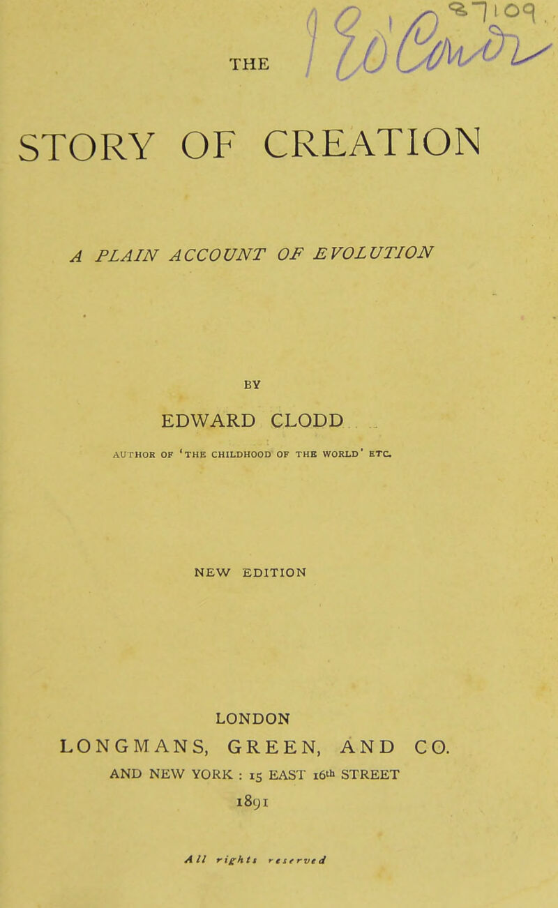 THE / ^1 > . STORY OF CREATION ^ PLAIN ACCOUNT OF £ VOLUTION BY EDWARD CLODD AUTHOR OF ‘the CHILDHOOD OF THE WORLD* ETC. NEW EDITION LONDON LONGMANS, GREEN, AND CO. AND NEW YORK : 15 EAST i6‘i> STREET l8yi A i/ rig^htt reserved