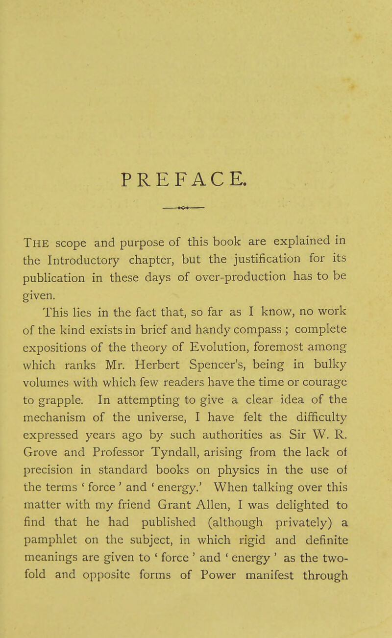 PREFACE, The scope and purpose of this book are explained in the Introductory chapter, but the justification for its publication in these days of over-production has to be given. This lies in the fact that, so far as I know, no work of the kind exists in brief and handy compass ; complete expositions of the theory of Evolution, foremost among which ranks Mr. Herbert Spencer’s, being in bulky volumes with which few readers have the time or courage to grapple. In attempting to give a clear idea of the mechanism of the universe, I have felt the difficulty expressed years ago by such authorities as Sir W. R. Grove and Professor Tyndall, arising from the lack of precision in standard books on physics in the use of the terms ‘ force ’ and ‘ energy.’ When talking over this matter with my friend Grant Allen, I was delighted to find that he had published (although privately) a pamphlet on the subject, in which rigid and definite meanings are given to ‘ force ’ and ‘ energy ’ as the two- fold and opposite forms of Power manifest through