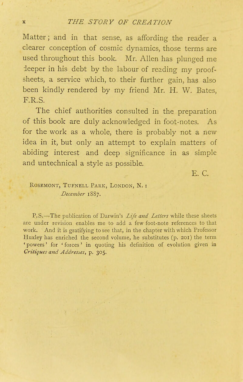 Matter; and in that sense, as affording the reader a clearer conception of cosmic dynamics, those terms are used throughout this book. Mr. Allen has plunged me deeper in his debt by the labour of reading my proof- sheets, a service which, to their further gain, has also been kindly rendered by my friend Mr. H. W. Bates, F.R.S. The chief authorities consulted in the preparation of this book are duly acknowledged in foot-notes. As for the work as a whole, there is probably not a new idea in it, but only an attempt to explain matters of abiding interest and deep significance in as simple and untechnical a style as possible. E. C. Rosemont, Tufnell Park, London, N. : December 18S7. P.S.—The publication of Darwin’s Life and Letters while these sheets are under revision enables me to add a few foot-note references to that work. And it is gratifying to see that, in the chapter with which Professor Huxley has enriched the second volume, he substitutes (p. 201) the term ‘ powers ’ for ‘ forces ’ in quoting his definition of evolution given in Critiques and Addresses, p. 305.