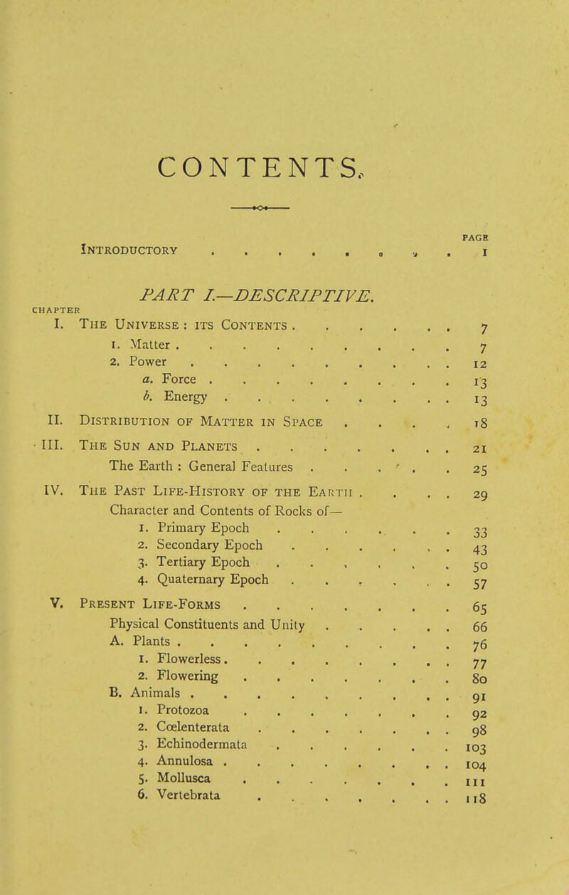 CONTENTS.. KX PAGE Introductory . . . . . , v . i l—descriptive. CHAPTER I. The Universe ; its Contents 7 1. Matter ......... 7 2. Power ......... 12 a. Force ........ 13 b. Energy ........ 13 II. Distribution of Matter in Space .... 18 III. The Sun and Planets 21 The Earth : General Features . . . ' . .25 IV. The Past Life-History of the Earth . , . . 29 Character and Contents of Rocks of— 1. Primary Epoch . . . ... -33 2. Secondary Epoch . . . , , . 43 3. Tertiary Epoch ...... 50 4. Quaternary Epoch . . , . • • 57 V. Present Life-Forms 65 Physical Constituents and Unity 66 A. Plants 76 1. Flowerless........ 77 2. Flowering ....... 80 B. Animals ......... 91 1. Protozoa ....... 92 2. Ccelenterata . . . . . . . 98 3. Echinodermata 103 4. Annulosa ........ 104 5. Mollusca . . . . . .Ill