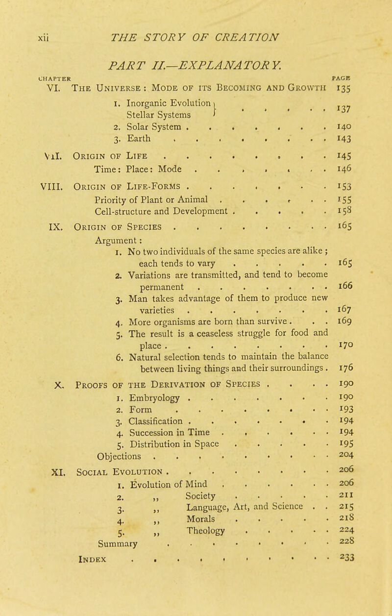 PART IL—EXPLANATORY. CHAPTER PAGE VI. The Universe ; Mode of its Becoming and Growth 13s I. Inorganic Evolution i Stellar Systems 1 137 2. Solar System 140 3. Earth 143 Vil. Origin of Life 14s Time: Place: Mode . . , . t . . 146 VIII. Origin of Life-Forms 153 Priority of Plant or Animal . . . r . . iSS Cell-structure and Development ..... 158 IX. Origin of Species i6s Argument: I. No two individuals of the same species are alike ; each tends to vary ..... 165 2. Variations are transmitted, and tend to become permanent ....... 166 3. Man takes advantage of them to produce new varieties . 167 4. More organisms are born than survive . . . 5. The result is a ceaseless struggle for food and 169 place 170 6. Natural selection tends to maintain the balance between living things and their surroundings . 176 X. Proofs of the Derivation of Species . . . . 190 I. Embryology 190 2. Form ........ 193 3. Classification ....... 194 4. Succession in Time 194 5. Distribution in Space ..... 19s Objections • 204 XI. Social Evolution 206 I. Evolution of Mind . . . • • . 206 2. „ Society 211 3. ,, Language, Art, and Science . . 215 4. ,, Morals 218 5. „ Theology 224 Summary - • 228 233