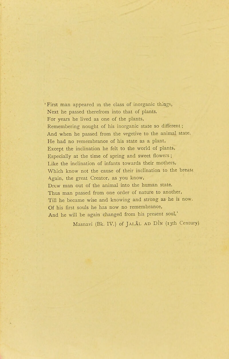 ' First man appeared m the class of inorganic things, Next he passed therefrom into that of plants. For years he lived as one of the plants, Remembering nought of his inorganic state so different; And when he passed from the vegetive to the animal state, He had no remembrance of his state as a plant, Except the inclination he felt to the world of plants. Especially at the time of spring and sweet flowers ; Like the inclination of infants towards their mothers. Which know not the cause of their inclination to the breast Again, the great Creator, as you know. Drew man out of the animal into the human state. Thus man passed from one order of nature to another. Till he became wise and knowing and strong aS' he is now. Of his first souls he has now no remembrance. And he will be again changed from his present souL’