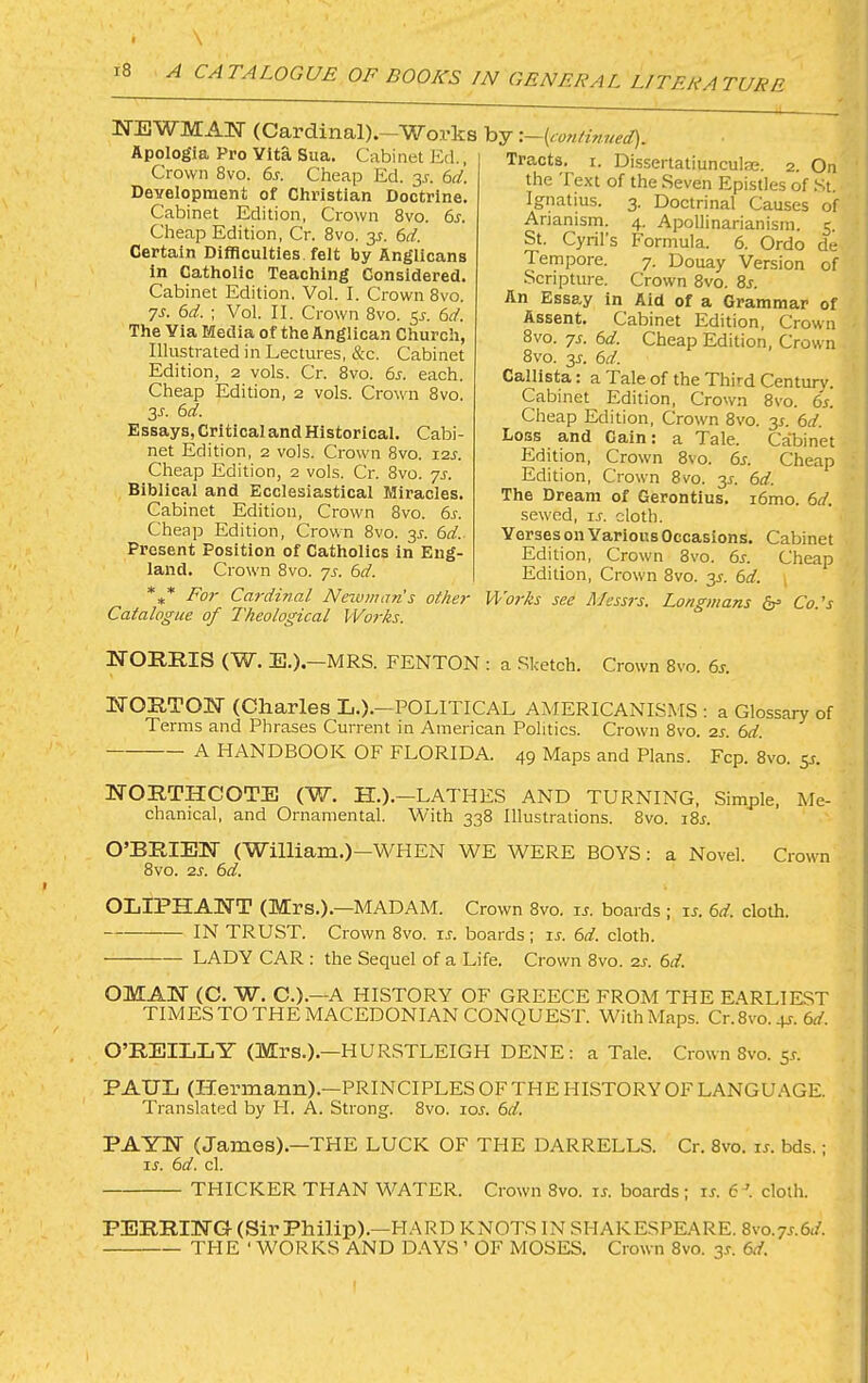 KTEWMAlSr (Cardinal).—Works Apologia Pro Vita Sua. Cabinet Ed., Crown 8vo. 6s. Cheap Ed. 3J. 6d. Development of Chi’istian Doctrine. Cabinet Edition, Crown 8vo. 6s. Cheap Edition, Cr. 8vo. 3^. 6d. Certain Difficulties, felt by Anglicans in Catholic Teaching Considered. Cabinet Edition. Vol. I. Crown 8vo. ys. 6d. ; Vol. II. Crown 8vo. 5^. 6d. The Via Media of the Anglican Church, Illustrated in Lectures, &c. Cabinet Edition, 2 vols. Cr. 8vo. 6j. each. Cheap Edition, 2 vols. Crown 8vo. 3J-. 6d. Essays, Critical and Historical. Cabi- net Edition, 2 vols. Crowm 8vo. 12^. Cheap Edition, 2 vols. Cr. 8vo. ys. Biblical and Ecclesiastical Miracles. Cabinet Edition, Crown 8vo. 6s. Cheap Edition, Crow'n 8vo. 3^. 6d.. Present Position of Catholics in Eng- land. Crow'n 8vo. ys. 6d. *** For Cardinal Neivman's other Catalogue of L'heological Works. by t—{<:o?itinned). Tracts, i. Dissertatiunculae. 2. On the Text of the Seven Epistles of .St. Ignatius. 3. Doctrinal Causes of Arianisrn. 4. Apollinarianism. 5. St. Cyril’s Formula. 6. Ordo de Tempore. 7. Douay Version of j Scripture. Crown 8vo. 8j. An Essay in Aid of a Grammar of Assent. Cabinet Edition, Crown ' 8vo. ys. 6d. Cheap Edition, Crown 1 8vo. 3J. 6d. ] Callista: a Tale of the Third Century. 1 Cabinet Edition, Crown 8vo. 6s. ; Cheap Edition, Crown 8vo. 3J. 6d. j Loss and Gain: a Tale. Cabinet i Edition, Crown 8vo. 6s. Cheap Edition, Crown 8vo. 3^. 6d. j The Dream of Gerontius. i6mo. 6d. sewed, ij. cloth. Verses on Various Occasions. Cabinet Edition, Crown 8vo. 6r. Cheap Edition, Crown 8vo. 3^. 6d. \ Works see Mess7s. Longmans ^ Co.'s NORRIS (W. E.).—MRS. FENTON ; a Sketch. Crown 8vo. 6^. NORTON (Charles L.).—POLITICAL AMERICANISMS; a Glossary of Terms and Phrases Current in American Politics. Crown 8vo. zs. 6d. A HANDBOOK OF FLORIDA. 49 Maps and Plans. Fcp. 8vo. 5J. NORTHCOTE (W. H.).—LATHES AND TURNING, Simple, Me- chanical, and Ornamental. With 338 Illustrations. 8vo. i8r. O’BRIEN (William.)—WHEN WE WERE BOYS : a Novel. Crowm 8vo. 2j. 6d. OLIPHANT (Mrs.) .—MADAM. Crown 8vo. is. boards ; u. 6d. cloth. IN TRUST. Crown 8vo. ir. boards; u. 6d. cloth. ■— LADY CAR : the Sequel of a Life. Crown 8vo. 2j. 6d. OMAN (C. W. C.).—A HISTORY OF GREECE FROM THE EARLIEST TIMES TO THE MACEDONIAN CONQUEST. With Maps. Cr.8vo. p-. 6^/. O’REILLY (IVTrs.).—HURSTLEIGH DENE: a Tale. Crown 8vo. 55. PAUL (Hermann).—PRINCIPLES OF THE HISTORY OF LANGUAGE. Translated by H. A. Strong. 8vo. loj. 6d. PAYN (James).—THE LUCK OF THE DARRELLS. Cr. 8vo. is. bds.; is. 6d. cl. THICKER THAN WATER. Crown 8vo. is. boards; is. 6-’. cloth. PEERING (Sir Philip).—HARD KNOTS IN SHAKESPEARE. 8vo.7j.6</. THE ‘ WORKS AND DAYS ’ OF MOSES. Crown 8vo. 3s. 6d.