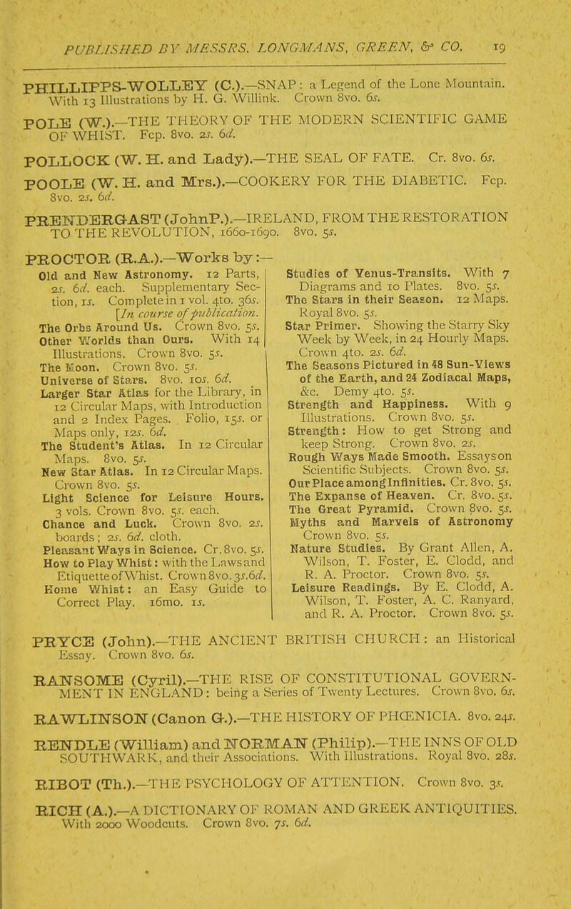 PHILLIPPS-’W'OIjIjEY (C.).—snap ; a Legend of the Lone Mountain. With 13 Illustrations by H. G. Willink. Crown 8vo. 6j. POLE (W.).—THE THEORY OF THE MODERN SCIENTIFIC GAME OF WHIST. Fcp. 8vo. 2s. 6d. POLLOCK (W. H. and Lady).-THE SEAL OF FATE. Cr. 8vo. 6s. POOLE (W. H. and Mrs.).—COOKERY FOR THE DIABETIC. Fcp. 8vo. zs. td. PB.EN.DERGAST (JohnP.).-IRELAND, FROM THE RESTORATION TO THE REVOLUTION, 1660-1690. 8vo. 5^. PROCTOR (R.A.).—Works by Old and Hew Astronomy. 12 Parts, zs. 6d. each. Supplementary Sec- tion, iJ. Complete in i vol. 4to. 36^. [/« course of fublicatio?i. The Orbs Around Us. Crown 8vo. S-f. Other Worlds than Ours. With 14 Illustrations. Crown 8vo. 55. The Koon. Crown 8vo. 5^. Universe of Stars. 8vo. xos. 6d. Larger Star Atlas for the Library, in 12 Circular Maps, with Introduction and 2 Index Pages. Folio, 15J. or Maps only, xzs. 6d. The Student’s Atlas. In 12 Circular Maps. 8vo. New Star Atlas. In 12 Circular Maps. Crown 8vo. 55. Light Science for Leisure Hours. 3 vols. Crown 8vo. 5-r. each. Chance and Luck. Crown 8vo. zs. boards; zs. 6d. cloth. Pleasant Ways in Science. Cr. 8vo. 5J. How to Play Whist: with the Laws and EtiquetteofWhist. Crown 8vo. 2s.6d. Home Whist: an Easy Guide to Correct Play. i6mo. is. Studies of Yenus-Transits. With 7 Diagrams and 10 Plates. 8vo. 5^. The Stars in their Season. 12 Maps. Royal 8vo. 55. Star Primer. Showing the Starry Sky Week by Week, in 24 Hourly Maps. Crown 4to. zs. 6d. The Seasons Pictured in 48 Sun-Views of the Earth, and 24 Zodiacal Maps, &c. Demy 4to. 55. Strength and Happiness. With 9 Illustrations. Crown 8vo. sr. Strength: How to get Strong and keep Strong. Crown 8vo. zs. Rough W^ays Made Smooth. Essays on Scientific Subjects. Crown 8vo. 55. Our Place among Infinities. Cr. 8vo. 55. The Expanse of Heaven. Cr. 8vo. y. The Great Pyramid. Crown 8vo. $s. Myths and Marvels of Astronomy Crown 8vo. SJ. Nature Studies. By Grant Allen, A. Wilson, T. Foster, E. Clodd, and R. A. Proctor. Crown 8vo. y. Leisure Readings. By E. Clodd, A. Wilson, T. Foster, A. C. Ranyard, and R. A. Proctor. Crown 8vo. 5^. PRYCS (John).—TFIE ANCIENT BRITISH CHURCH: an Historical Essay. Crown 8vo. 6s. RANSOME (Cyril).—TFIE RISE OF CONSTITUTIONAL GOVERN- MENT IN ENGLAND; being a Series of Twenty Lectures. Crown 8vo. 6j. RAWLINSON (Canon G.).—THE HISTORY OF PHCENICIA. 8vo. 24s. RENDLE (William) and UORMAI^ (Philip).—THE INNS OF OI.D SOUTHWARK, and their Associations. With illustrations. Royal 8vo. 28^:. RIBOT (Th.).—THE PSYCHOLOGY OF ATTENTION. Crown 8vo. 3.^. RICH (A.).—A DICTIONARY OF ROMAN AND GREEK ANTIQUITIES. With 2000 Woodcuts. Crown 8vo. 7s. 6d.