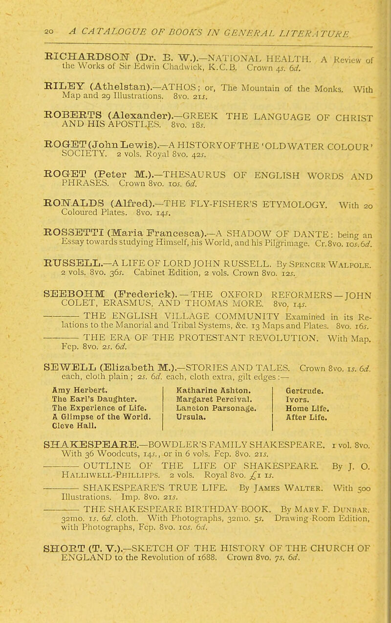 EICHARDSOIT (Dr. E. W.).—NATIONAL HEALTH. A Review of the Works of Sir Edwin Chadwick, K.C.B. Crown 4^. (>d. RILEY (Athelstan).—ATtlOS; or, The Mountain of the Monks. With Map and 29 Illustrations. 8vo. 21s. ROBERTS (Alexander).—GREEK THE LANGUAGE OF CHRI.ST AND HIS APOSTLpS. 8vo. i8r. ROGET(JohnLewis).—A HISTORYOFTHE ‘OLDWATER COLOUR’ SOCIETY. 2 vols. Royal 8vo. 42.^. ROGET (Peter M.).—THESAURUS OF ENGLISH WORDS AND PHRASES. Crown 8vo. lor. 6d. ROISTALDS (Alfred).—THE FLY-FISHER’S ETYMOLOGY. With 20 Coloured Plates. 8vo. 14J. ROSSETTI (Maria Francesca).-A SHADOW OF DANTE: being an Essay towards studying Himself, his World, and his Pilgrimage. Cr.8vo. ios.6d. RUSSELL.—A LIFE OF LORD JOPIN RUSSELL. By Spencer Walpole. 2 vols. 8vo. 36j. Cabinet Edition, 2 vols. Crown 8vo. 12s. SEEBOHM (Frederick). —THE OXFORD REFORMERS—JOHN COLET, ERASMUS, AND TPIOMAS MORE. 8vo. i4J-. ^ THE ENGLISH VILLAGE COMMUNITY Examined in its Re- lations to the Manorial and Tribal Systems, &c. 13 Maps and Plates. 8vo. i6j. THE ERA OF THE PROTESTANT REVOLUTION. With Map. Fcp. 8vo. 2S. 6d. SEWELL (Elizabeth M.).—STORIES AND TALES. Crown 8vo. u. 6d. each, cloth plain ; 2S. 6d. each, cloth extra, gilt edges :— Amy Herbert. The Earl’s Daughter. The Experience of Life. A Glimpse of the World. Cleve Hall. Katharine Ashton. Margaret Percival. Laneton Parsonage. Ursula. Gertrude. Ivors. Home Life. After Life. SHAEZESPEARE.-BOWDLER'S FAMILY SHAKESPEARE, i vol. 8vo. With 36 Woodcuts, 14J., or in 6 vols. Fcp. 8vo. 21J. OUTLINE OF THE LIFE OF SHAKESPEARE. By J. O. Halliwell-Phillipps. 2 vols. Royal 8vo. il SHAKESPEARE’S TRUE LIFE. By James Walter. With 500 Illustrations. Imp. 8vo. 21s. THE SHAKESPEARE BIRTHDAY BOOK. By Mary F. Dunb.-\r. 32mo. ij. 6d. cloth. With Photographs, 321110. 5L Drawing-Room Edition, with Photographs, Fcp. 8vo. loj. 6d. SHORT (T. V.).—SKETCH OF THE HISTORY OF THE CHURCH OF ENGLAND to the Revolution of 1688. Crown 8vo. ys. 6d.