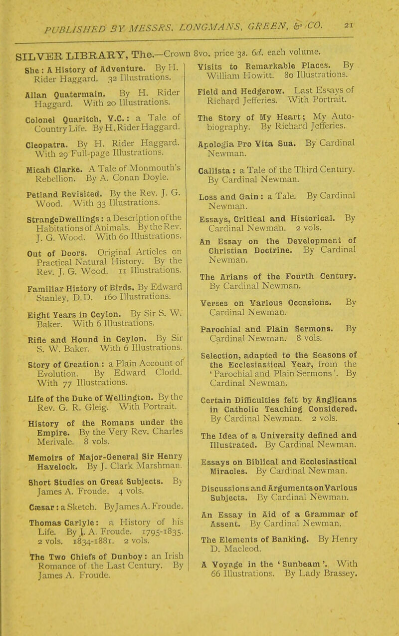 SILVER LIBRARY, The—Crown 8vo. price 3s. 6d. each volume. She : A History of Adventure. By H. Rider HagK^ird. 32 Illustrations. Allan Quatermain. By H. Rider Haggard. With 20 Illustrations. Colonel Quarltch, Y.C. : a Tale of Country Life. By H. Rider Haggard. Cleopatra. By H. Rider Haggard. With 29 Full-page Illustrations. Mioah Clarke. A Tale of Monmouth’s Rebellion. By A. Conan Doyle. Petland Revisited. By the Rev. J. G. Wood. With 33 Illustrations. StrangeDwellings: aDescriptionofthe Habitationsof Animals. By the Rev. J. G. Wood. With 60 Illustrations. Out of Doors. Original Articles on Practical Natural History. By the Rev. J. G. Wood, ii Illustrations. Familiar History of Birds. By Edward Stanley, D.D. 160 Illustrations. Eight Years in Ceylon. BySirS. W. Baker. With 6 Illustrations. Rifle and Hound in Ceylon. By Sir S. W. Baker. With 6 Illustrations. Story of Creation : a Plain Account of Evolution. By Edward Clodd. With 77 Illustrations. Life of the Duke of Wellington. By the Rev. G. R. Gleig. With Portrait. History of the Romans under the Empire. By the Very Rev. Charles Merivale. 8 vols. Memoirs of Major-General Sir Henry Havelock. By J. Clark Marshman. Short Studies on Great Subjects. By James A. Froude. 4 vols. Caesar: a Sketch. Byjames A. Froude. Thomas Carlyle: a History of his Life. ByJ,. A. Froude. 1795-^835. 2 vols. 1834-1881. 2 vols. The Two Chiefs of Dunboy: an Irish Romance of the Last Century. By James A. Froude. Visits to Remarkable Places. By William Howitt. 80 Illustnitions. Field and Hedgerow. Last Essays of Richard Jefferies. With Portrait. The Story of My Heart; My Auto- biography. By Richard Jefferies. Apologia Pro Vita Sua. By Cardinal Newman. Callista: a Tale of the Third Century. By Cardinal Newman. Loss and Gain : a Tale. By Cardinal Newman. Essays, Critical and Historical. By Cardinal Newman. 2 vols. An Essay on the Development of Christian Doctrine. By Cardinal Newman. The Arians of the Fourth Century. By Cardinal Newman. Verses on Various Occasions. By Cardinal Newman. Pai’ochial and Plain Sermons. By Cardinal Newman. 8 vols. Selection, adapted to the Seasons of the Ecclesiastical Year, from the ‘ Parochial and Plain Sermons ’. By Cardinal Newman. Certain Difficulties felt by Anglicans in Catholic Teaching Considered. By Cardinal Newman. 2 vols. The Idea of a University defined and Illustrated. By Cardinal Newman. Essays on Biblical and Ecclesiastical Miracles. By Cardinal Newman. Discussions and ArgumentsonVarious Subjects. By Cardinal Newman. An Essay in Aid of a Grammar of Assent, By Cardinal Newman. The Elements of Banking. By Henry D. Macleod. A Voyage In the ‘ Sunbeam ’. With 66 Illustrations. By Lady Brassey.