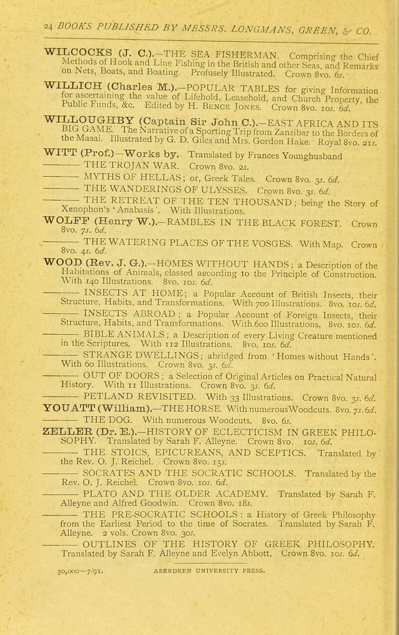 fisherman. Comprising the Chief MeUiods of Hook and Line hisliing in the British and other Seas, and Remarks on Nets, Boats, and Boating. Profusely Illustrated. Crown 8vo. 6s. WILIilCH (Charles M.).-POPULAR TABLES for giving Information for ascertaining the value of Lifehold, Leasehold, and Church Property, the Public Funds, &c. Edited by H. Bence Jone.s. Crown 8vo. lor. 6d. (Captain Sir John C.).~EAST AFRICA AND ITS Y The Narrative ofa Sporting Trip from Zanzibar to the Borders of the Masai. Illustrated by G. D. Giles and Mrs. Gordon Hake. Royal 8vo. 2ij. W^ITT (Prof.) Worhs by. Translated by Frances Younghusband THE TROJAN WAR. Crown 8vo. 2j. MYTHS OF HELLAS; or, Greek Tales. Crown 8vo. y. 6d. TPIE wanderings of ULY.SSES. Crown 8vo. y. 6d. — the RETREAT OF THE TEN THOUSAND ; being the Story of Xenophon’s ‘ Anabasis ’. With Illustrations. WOLFP (Henry W.).—RAMBLES IN THE BLACK FOREST. Crown 8vo. js. 6d. the WATERING PLACES OF THE VOSGES. With Map. Crowm 8vo. 4s. 6d. ^ OOI) (Rev. J. Gr.). HOMES W^ITHOUT HAND.S ; a Description of the Habitations of Animals, classed according to the Principle of Construction. With 140 Illustrations. 8vo. loj. 6d. INSECTS AT HOME; a Popular Account of British Insects, their Structure, Habits, and Transformations. With 700 Illustrations. 8vo. loj. 6d. INSECTS ABROAD ; a Popular Account of Foreign Insects, their Structure, Habits, and Transformations. With 600 Illustrations. 8vo. los. 6d. ; BIBLE ANIMALS ; a Description of every Living Creature mentioned in the Scriptures. With 112 Illustrations. 8vo. lor. 6d. y STRANGE DWELLINGS ; abridged from ' Homes without Hands’. With 60 Illustrations. Crown 8vo. 3^. 6d. ^ OUT OF DOORS ; a Selection of Original Articles on Practical Natural History. With ii Illustrations. Crown 8vo. 3J. 6d. PETLAND REVISITED. With 33 Illustrations. Crown 8vo. 3J. 6d. YOUATT (William).—THEHORSE. With numerousWoodcuts. Zvo.ys.bd. THE DOG. With numerous Woodcuts. 8vo. 6s. ZELIiER (Dr. E.).—HISTORY OF ECLECTICISM IN GREEK PHILO- SOPHY. Translated by Sarah F. Alleyne. Crown 8vo. loj. 6d. THE STOICS, EPICUREANS, AND SCEPTICS. Translated by the Rev. O. J. Reichel. Crown 8vo. 15^. SOCRATES AND THE SOCRATIC SCHOOLS. Translated by the Rev. O. J. Reichel. Crown 8vo. lor. 6d. PLATO AND THE OLDER ACADEMY. Translated by Sarah F. Alleyne and Alfred Goodwin. Crown 8vo. i8j. THE PRE-SOCRATIC SCHOOLS : a History of Greek Philosophy from the Earliest Period to the time of Socrates. Translated by Sarah F. Alleyne. 2 vols. Crown 8vo. 30J. OUTLINES OF THE HISTORY OF GREEK PHILOSOPHY. Translated by Sarah F. Alleyne and Evelyn Abbott. Crown 8vo. loj. 6d. 50,000 7/91* ABERDEEN UNIVERSITY TRESS.