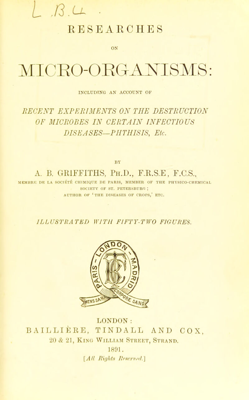 RESEARCHES ON MICEO-OEGAmSMS INCLUDING AN ACCOUNT OF DECENT EXPERIMENTS ON THE DESTRUCTION OF MICROBES IN CERTAIN INFECTIOUS DISEASES—PHTHISIS, Etc. BY A. B. GRIFFITHS, Ph.D., F.R.S.E, F.C.S., MEMBRi: DE LA SOCIETE CHIMIQUE DE PARIS, MEMBER OF THE PHYSICO-CHEMICAL SOCIETY OF ST. PETERSBURO ; AUTHOR OF 'the DISEASES OF CROPS,' ETC. ILLUSTRATED WITH FIFTY-TWO FIGURES. LONDON: BAILLIERE, TINDALL AND COX, 20 & 21, King William Street, Strand. ]R1)I. [All Ru/lils RcKorr.'il.']