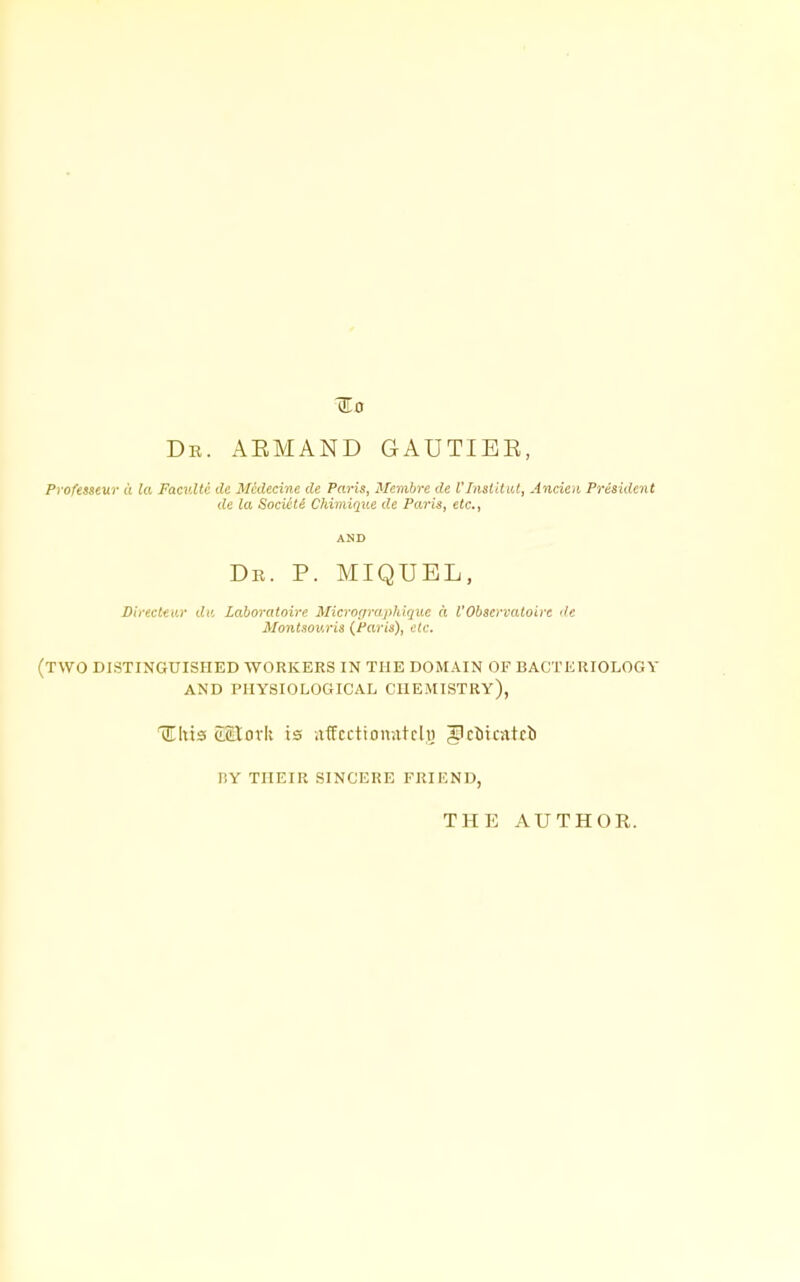 ^0 Db. aemand gautiee, Pvofesseur a la Faculti lU Mcdecine de Paris, Membrc de Vlnsi'dul, Ancieu President de la SociHe Chimique de Paris, etc., AND Dr. p. MIQUEL, Dii-ecltur da Laboratoire Microfiraphiquc a VObscrvaloire de Montsov.ris {Paris), etc. (two distinguished workers in the domain of bacteriology and physiological chemistry), lLhx3 (LWLovk is iifcctionntcli) glrttcntcb r,Y THEIR SINCERE FRIEND, THE AUTHOR.