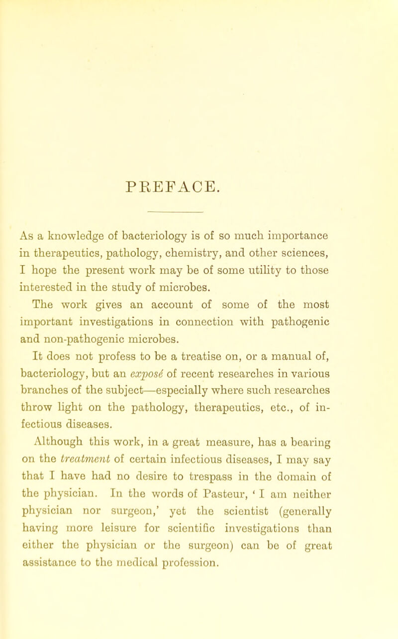 PKEFACE. As a knowledge of bacteriology is of so much importance in therapeutics, pathology, chemistry, and other sciences, I hope the present work may be of some utihty to those interested in the study of microbes. The work gives an account of some of the most important investigations in connection with pathogenic and non-pathogenic microbes. It does not profess to be a treatise on, or a manual of, bacteriology, but an exposS of recent researches in various branches of the subject—especially where such researches throw light on the pathology, therapeutics, etc., of in- fectious diseases. Although this work, in a great measure, has a bearing on the trcatvicnt of certain infectious diseases, I may say that I have had no desire to trespass in the domain of the physician. In the words of Pasteur, ' I am neither physician nor surgeon,' yet the scientist (generally having more leisure for scientific investigations than either the physician or the surgeon) can be of great assistance to the medical profession.