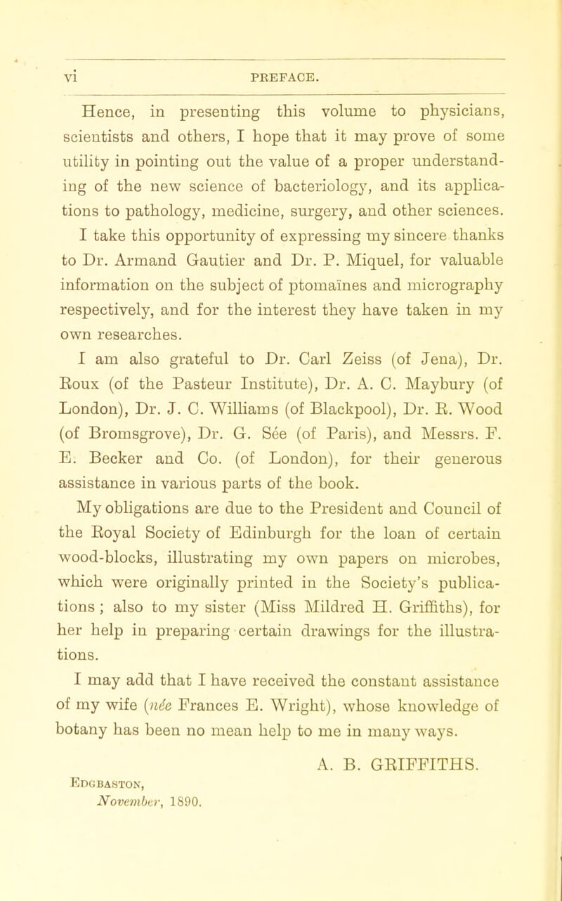 Hence, in presenting this volume to physicians, scientists and others, I hope that it may prove of some utihfcy in pointing out the value of a proper understand- ing of the new science of bacteriology, and its applica- tions to pathology, medicine, surgery, and other sciences. I take this opportunity of expressing my sincere thanks to Dr. Armand Gautier and Dr. P. Miquel, for valuable information on the subject of ptomaines and micrography respectively, and for the interest they have taken in my own researches. I am also grateful to Dr. Carl Zeiss (of Jena), Dr. Eoux (of the Pasteur Institute), Dr. A. C. Maybury (of London), Dr. J. C. Williams (of Blackpool), Dr. E. Wood (of Bromsgrove), Dr. G. See (of Paris), and Messrs. F. E. Becker and Co. (of London), for their generous assistance in various parts of the book. My obligations are due to the President and Council of the Eoyal Society of Edinburgh for the loan of certain wood-blocks, illustrating my own papers on microbes, which were originally printed in the Society's publica- tions ; also to my sister (Miss Mildred H. Griffiths), for her help in preparing certain drawings for the illustra- tions. I may add that I have received the constant assistance of my wife {nde Frances E. Wright), whose knowledge of botany has been no mean help to me in many ways. A. B. GEIFPITHS. Edgbaston, Novcmbui; 1890.