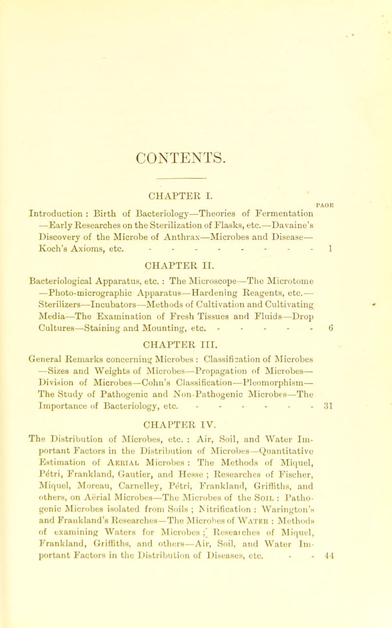 CONTENTS. CHAPTER I. PAOB Introduction : Birth of Bacteriology—Theories of Fermentation —Early Researches on the Sterilization of Elasks, etc.—Davaine's Discovery of the Microbe of Anthrax—Microbes and Disease— Koch's Axioms, etc. 1 CHAPTER II. Bacteriological Apparatus, etc. : The Microscope—The Microtome —Photo-micrographic Apparatus—Hardening Reagents, etc.— Sterilizers—Incubators—Methods of Cultivation and Cultivating Media—The Examination of Fresh Tissues and Fluids—Drop Cultures—Staining and Mounting, etc. ----- 6 CHAPTER III. General Remarks concerning Microbes : Classification of Microbes —Sizes and Weights of Microbes—Propagation of Microbes— Division of Microbes—Cohn's Classification—Pleomorphi.sm— The Study of Pathogenic and Non-Pathogenic Microbes—The Importance of Bacteriology, etc. - - - - - - 31 CHAPTER IV. The Distribution of Microbes, etc. : Air, Soil, and Water Im- portant Factors in the Distribution of Microl)es—(Quantitative Ii;atimation of Aerial Microbes : Tiie Methods of Miquel, Pdtri, Frankland, Gautier, and Hesse ; Researches of Fischer, Ariquel, Moreau, Carnclley, Petri, Frankland, Griffiths, and others, on Aiirial Microbes—The Microbes of tiio Soil : Patho- genic Microbes isolated from Soils ; I\ itrification : Warington's and Frankland'a Researches —The MicroVies of Watku : Methods of examining Waters for Microbes;' Ruseaiches of Miquel, Frankland, Griffiths, and others—Air, Soil, and Water Im- portant Factors in the Distribution of iJi.seases, etc. - - 44