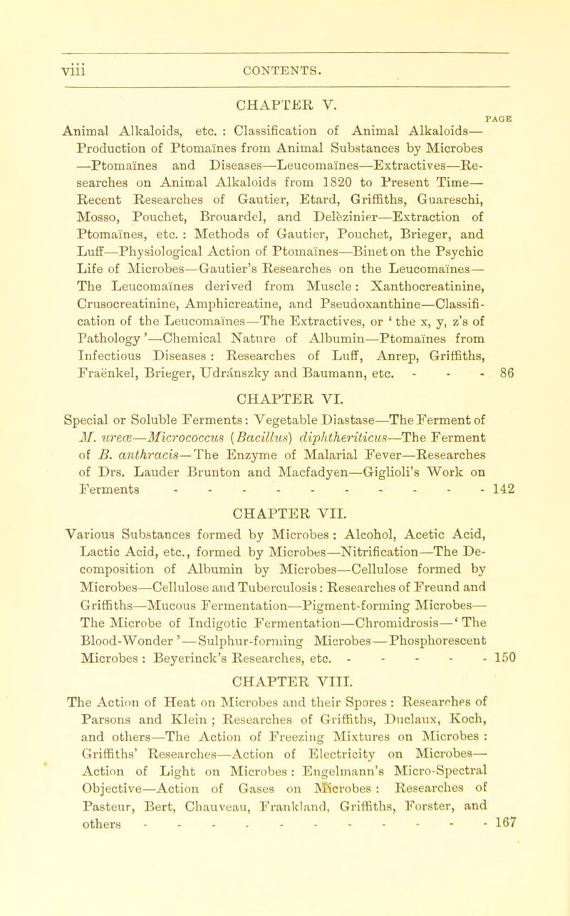 CHAPTER V. PAGE Animal Alkaloids, etc. : Classification of Animal Alkaloids— Production of Ptomaines from Animal Substances by Microbes —Ptomaines and Diseases—Leucomaines—Extractives—Re- searches on Animal Alkaloids from 1820 to Present Time— Recent Researches of Gautier, Etard, Griffiths, Guareschi, Mosso, Pouchet, Brouardel, and Del&zinier—Extraction of Ptomaines, etc. : Methods of Gautier, Pouchet, Brieger, and Luff—Physiological Action of Ptomaines—Bineton the Psychic Life of Microbes—Gautier's Researches on the Leucomaines— The Leucomaines derived from Muscle: Xanthocreatinine, Crusocreatinine, Amphicreatine, and Pseudoxanthine—Classifi- cation of the Leucomaines—The Extractives, or ' the x, y, z's of Pathology '—Chemical Nature of Albumin—Ptomaines from Infectious Diseases : Researches of LuflF, Anrep, Griffiths, Fraenkel, Brieger, Udranszky and Baumann, etc. - - - 86 CHAPTER VI. Special or Soluble Ferments: Vegetable Diastase—The Ferment of M. urece—Micrococcus [Bacillus] diphtheriticiis—The Ferment of B. anthracis~The Enzyme of Malarial Fever—Researches of Drs. Lauder Brunton and Macfadyen—Giglioli's Work on Ferments 142 CHAPTER VIL Various Substances formed by Microbes : Alcohol, Acetic Acid, Lactic Acid, etc., formed by Microbes—Nitrification—The De- composition of Albumin by Microbes—Cellulose formed by Microbes—Cellulose and Tuberculosis: Researches of Freund and Griffiths—Mucous Fermentation—Pigment-forming Microbes— The Microbe of Indigotic Fermentation—Chromidrosis—' The Blood-Wonder ' — Sulphur-forming Microbes — Phosphorescent Microbes : Beyerinck's Researches, etc. ----- 150 CHAPTER VIIL The Action of Heat on Microbes and their Spores : Researi^hps of Parsons and Klein ; Researches of Griffiths, Duclaux, Koch, and others—The Action of Freezing Mixtures on Microbes : Griffiths' Researches—Action of Electricity on Microbes— Action of Light on Microbes: Engelmann's Micro-Spectral Objective—Action of Gases on IVIicrobes : Researches of Pasteur, Bert, Chauveau, Frankland, Griffiths, Forster, and others - - - , 167