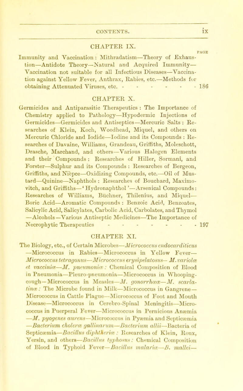 CHAPTER IX. PAGE Immunity and Vaccination : Mithradatism—Theory of Exhaus- tion—Antidote Theory—Natural and Acquired Immunity— Vaccination not suitable for all Infectious Diseases—Vaccina- tion against Yellow Fever, Anthrax, Rabies, etc.—-Methods for obtaining Attenuated Viruses, etc. ------ 186 CHAPTER X. Germicides and Antiparasitic Therapeutics : The Importance of Chemistry applied to Pathology—^Hypodermic Injections of Germicides—Germicides and Antiseptics—Mercuric Salts : Re- searches of Klein, Koch, Woodhead, Miquel, and others on Mercuric Chloride and Iodide—Iodine and its Compounds : Re- searches of Davaine, Williams, Grandeau, Griffiths, Moleschott, Drasche, Marchand, and others—Various Halogen Elements and their Compounds : Researches of Hiller, Sorniani, and Forster—Sulphur and its Compounds : Researches of Bergeon, Griffiths, and Nifepce—Oxidizing Compounds, etc.—Oil of Mus- tard—-Quinine—Naphthols : Researches of Bouchard, Maximo- vitch, and Griffiths—' Hydronaphthol'—Arsenical Compounds: Researches of Williams, Blichner, Thilenins, and Miquel— Boric Acid—Aromatic Compounds : Benzoic Acid, Benzoates, Salicylic Acid, Salicylates, Carbolic Acid, Carbolates, and Thymol —Alcohols—Various Antiseptic Medicines—The Importance of Necrophytic Therapeutics 197 CHAPTER XI. The Biology, etc., of Certain Microbes—Micrococcuisendocurditicus —-Micrococcus in Rabies—Micrococcus in Yellow Fever— Micrococcus tetragonus—Micrococcus erysipelalosus-- M. variolas el vaccinirp,—M. pnmmonim: Chemical Composition of Blood in Pneumonia—Pleuro-pneumonia—Micrococcus in Wliooping- cough—Micrococcus in Measles—M. gonorrhuiOi—M. scarla- tina: : The Microbe found in Milk—Micrococcus in Gangrene — Micrococcus in Cattle Plague—Micrococcus of Foot and Mouth Disease—Micrococcus in Cerebro-Spinal Meningitis—Micro- coccus in Puerperal Fever—Micrococcus in Pernicious Anajmia —M. pyogenes aureus—Micrococcus in Pysemia and Septicremia —Bacterium cholerte galliiuuimi—Bacterium Bacteria of Septictemia—Bacillus diphthi'ri(U : Researches of Klein, Roux, Yersin, and others—Bacillus tijphon'Hx: Chemical Composition of Blood in Typhoid Fever—Bacillus malaria:—B. mallei—