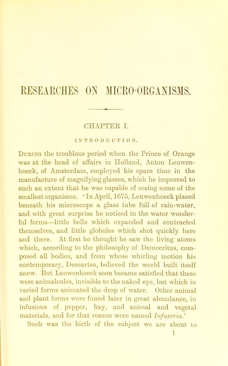 RESEARCHES ON MICRO-ORGANISMS. CHAPTEE I. INTEODUCTION. During the troublous period when the Prince of Orange was at the head of affairs in Holland, Anton Leuwen- hoeck, of Amsterdam, employed his spare time in the manufacture of magnifying glasses, which he improved to such an extent that he was capable of seeing some of the smallest organisms. ' In April, 1675, Leuwenhoeck placed beneath his microscope a glass tube full of rain-water, and with great surprise he noticed in the water wonder- ful forms—little bells which expanded and contracted themselves, and little globules which shot quickly here and there. At first he thought he saw the living atoms which, according to the philosophy of Democritus, com- posed all bodies, and from whose whirling motion his contemporary, Descartes, believed the world built itself anew. But Leuwenhoeck soon became satisfied that these were animalcules, invisible to the naked eye, but which in varied forms animated the drop of water. Other animal and plant forms were found later in great abundance, in infusions of pepper, hay, and animal and vegetal materials, and for that reason were named Infusoria.' Such was the birth of the subject we are about to