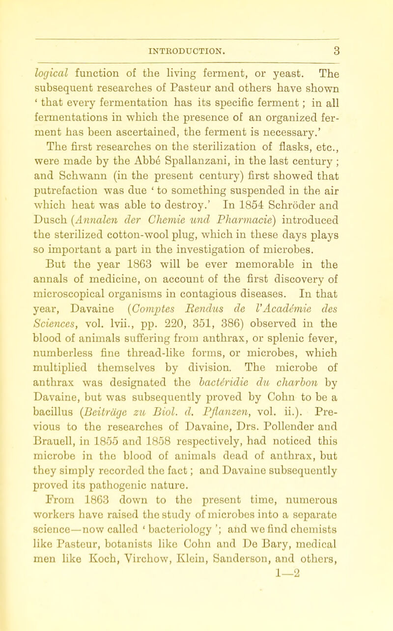 logical function of the living ferment, or yeast. The subsequent researches of Pasteur and others have shown ' that every fermentation has its specific ferment; in all fermentations in which the presence of an organized fer- ment has been ascertained, the ferment is necessary.' The first researches on the sterilization of flasks, etc., were made by the Abbe Spallanzani, in the last century ; and Schwann (in the present century) first showed that putrefaction was due ' to something suspended in the air which heat was able to destroy.' In 1854 Schroder and Dusch {Annalen cler Chemie tmtl Pharmacie) introduced the sterilized cotton-wool plug, which in these days plays so important a part in the investigation of microbes. But the year 1868 will be ever memorable in the annals of medicine, on account of the first discovery of microscopical organisms in contagious diseases. In that year, Davaine {Comptes Eendus de 1'Acadc'mie des Sciences, vol. Ivii., pp. 220, 351, 386) observed in the blood of animals suffering from anthrax, or splenic fever, numberless fine thread-like forms, or microbes, which multiplied themselves by division. The microbe of anthrax was designated the hacUridie du charbon by Davaine, but was subsequently proved by Cohn to be a bacillus {Beitrdge zu Biol. d. Pflanzen, vol. ii.). Pre- vious to the researches of Davaine, Drs. Pollender and Brauell, in 1855 and 1858 respectively, had noticed this microbe in the blood of animals dead of anthrax, but they simply recorded the fact; and Davaine subsequently proved its pathogenic nature. From 1863 down to the present time, numerous workers have raised the study of microbes into a separate science—now called ' bacteriology '; and we find chemists like Pasteur, botanists like Cohn and De Bary, medical men like Koch, Virchow, Klein, Sanderson, and others, 1—2