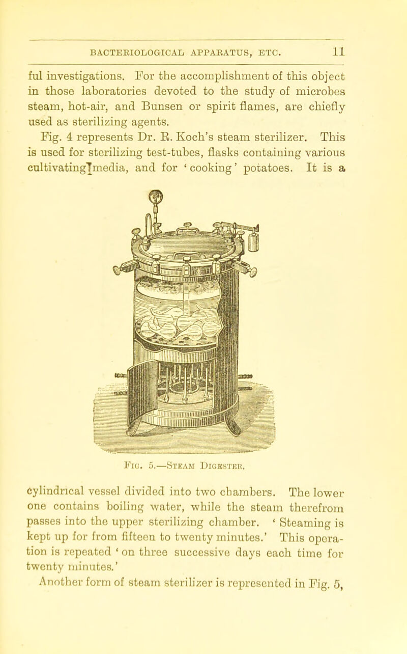 ful investigations. For the accomplishment of this object in those laboratories devoted to the study of microbes steam, hot-air, and Bunsen or spirit flames, are chiefly- used as sterilizing agents. Fig. 4 represents Dr. E. Koch's steam sterilizer. This is used for sterilizing test-tubes, flasks containing various cultivatingTmedia, and for 'cooking' potatoes. It is a Fic. 5.—Steam Digestkk. cylindrical vessel divided into two chambers. The lower one contains boiling water, while the steam therefrom passes into the upper sterilizing chamber. ' Steaming is kept up for from fifteen to twenty minutes.' This opera- tion is repeated ' on three successive days each time for twenty minutes.' Another form of steam steriUzer is represented in Fig. 5,