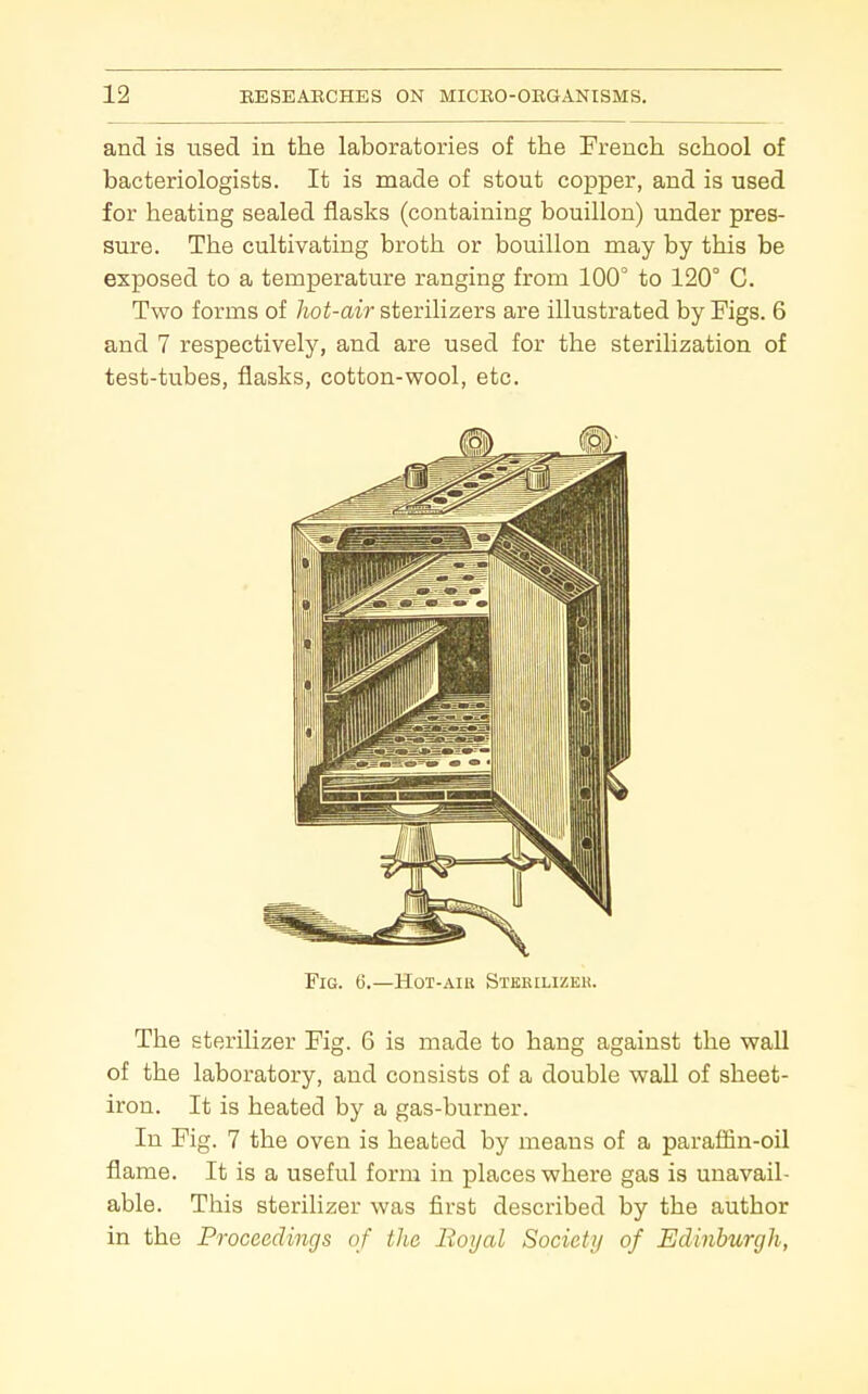 and is used in the laboratories of the Prench school of bacteriologists. It is made of stout copper, and is used for heating sealed flasks (containing bouillon) under pres- sure. The cultivating broth or bouillon may by this be exposed to a temperature ranging from 100° to 120° C. Two forms of hot-air sterilizers are illustrated by Figs. 6 and 7 respectively, and are used for the sterilization of test-tubes, flasks, cotton-wool, etc. Fig. 6.—Hot-aiu Sterilizkh. The sterilizer Fig. 6 is made to hang against the wall of the laboratory, and consists of a double waU of sheet- iron. It is heated by a gas-burner. In Fig. 7 the oven is heated by means of a paraffin-oil flame. It is a useful form in places where gas is unavail- able. This sterilizer was first described by the author in the Proceedings of the Boyal Socictij of Edinburgh,