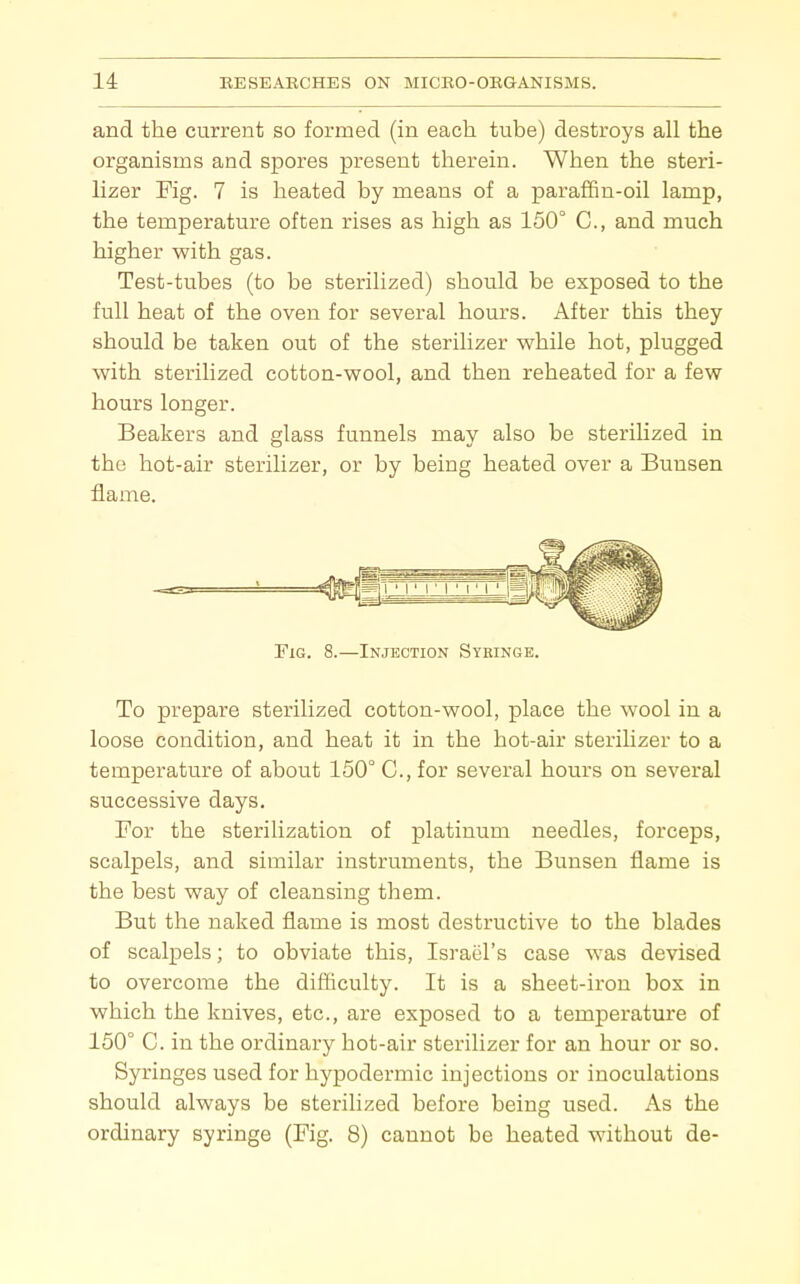 and the current so formed (in each tube) destroys all the organisms and spores present therein. When the steri- lizer Fig. 7 is heated by means of a paraffin-oil lamp, the temperature often rises as high as 150° C, and much higher with gas. Test-tubes (to be sterilized) should be exposed to the full heat of the oven for several hours. After this they should be taken out of the sterilizer while hot, plugged with sterilized cotton-wool, and then reheated for a few hours longer. Beakers and glass funnels may also be sterilized in the hot-air sterilizer, or by being heated over a Bunsen flame. Fig. 8.—Injection Sykinge. To prepare sterilized cotton-wool, place the wool in a loose condition, and heat it in the hot-air sterilizer to a temperature of about 150° C, for several hours on several successive days. For the sterilization of platinum needles, forceps, scalpels, and similar instruments, the Bunsen flame is the best way of cleansing them. But the naked flame is most destructive to the blades of scalpels; to obviate this, Israel's case was devised to overcome the difficulty. It is a sheet-iron box in which the knives, etc., are exposed to a temperature of 150° C. in the ordinary hot-air sterilizer for an hour or so. Syringes used for hypodermic injections or inoculations should always be sterihzed before being used. As the