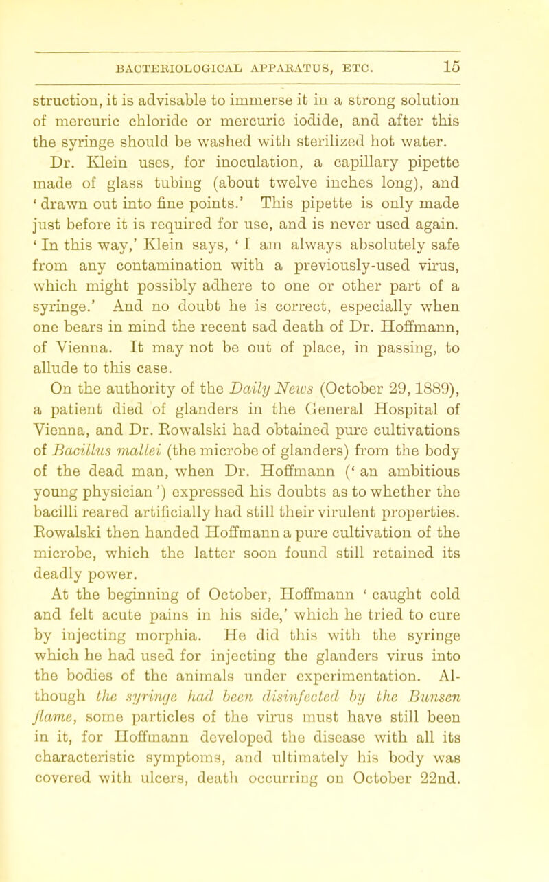 struction, it is advisable to immerse it in a strong solution of mercmic chloride or mercuric iodide, and after this the syringe should be washed with sterilized hot water. Dr. Klein uses, for inoculation, a capillary pipette made of glass tubing (about twelve inches long), and ' drawn out into fine points.' This pipette is only made just before it is required for use, and is never used again. ' In this way,' Klein says, ' I am always absolutely safe from any containination with a previously-used virus, which might possibly adhere to one or other part of a syringe.' And no doubt he is correct, especially when one bears in mind the recent sad death of Dr. Hoifmann, of Vienna. It may not be out of place, in passing, to allude to this case. On the authority of the Daily News (October 29,1889), a patient died of glanders in the General Hospital of Vienna, and Dr. Eowalski had obtained pure cultivations of Bacillus mallei (the microbe of glanders) from the body of the dead man, when Dr. Hoffmann (' an ambitious young physician ') expressed his doubts as to whether the bacilli reared artificially had still their virulent properties. Eowalski then handed Hoifmann a pure cultivation of the microbe, which the latter soon found still retained its deadly power. At the beginning of October, Hoffmann ' caught cold and felt acute pains in his side,' which he tried to cure by injecting morphia. He did this with the syringe which he had used for injecting the glanders virus into the bodies of the animals under experimentation. Al- though t]ie syringe had been disinfected by the Bxmsen flame, some particles of the virus must have still been in it, for Hoffmann developed the disease with all its characteristic symptoms, and ultimately his body was covered with ulcers, death occurring on October 22nd.