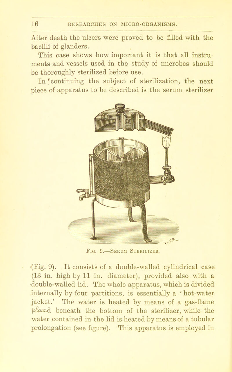 After death the ulcers were proved to be filled with the bacilli of glanders. This case shows how important it is that all instru- ments and vessels used in the study of microbes should be thoroughly sterilized before use. In continuing the subject of sterilization, the next piece of apparatus to be described is the serum sterilizer I'iG. 9.—Serum Stkrilizicr. '(Fig. 9). It consists of a double-walled cylindrical case (13 in. high by 11 in. diameter), provided also with a •double-walled lid. The whole apparatus, which is divided internally by four partitions, is essentially a ' hot-water jacket.' The water is heated by means of a gas-flame /D&u3Ld beneath the bottom of the sterilizer, while the water contained in the lid is heated by means of a tubular prolongation (see figure). This apparatus is employed iu